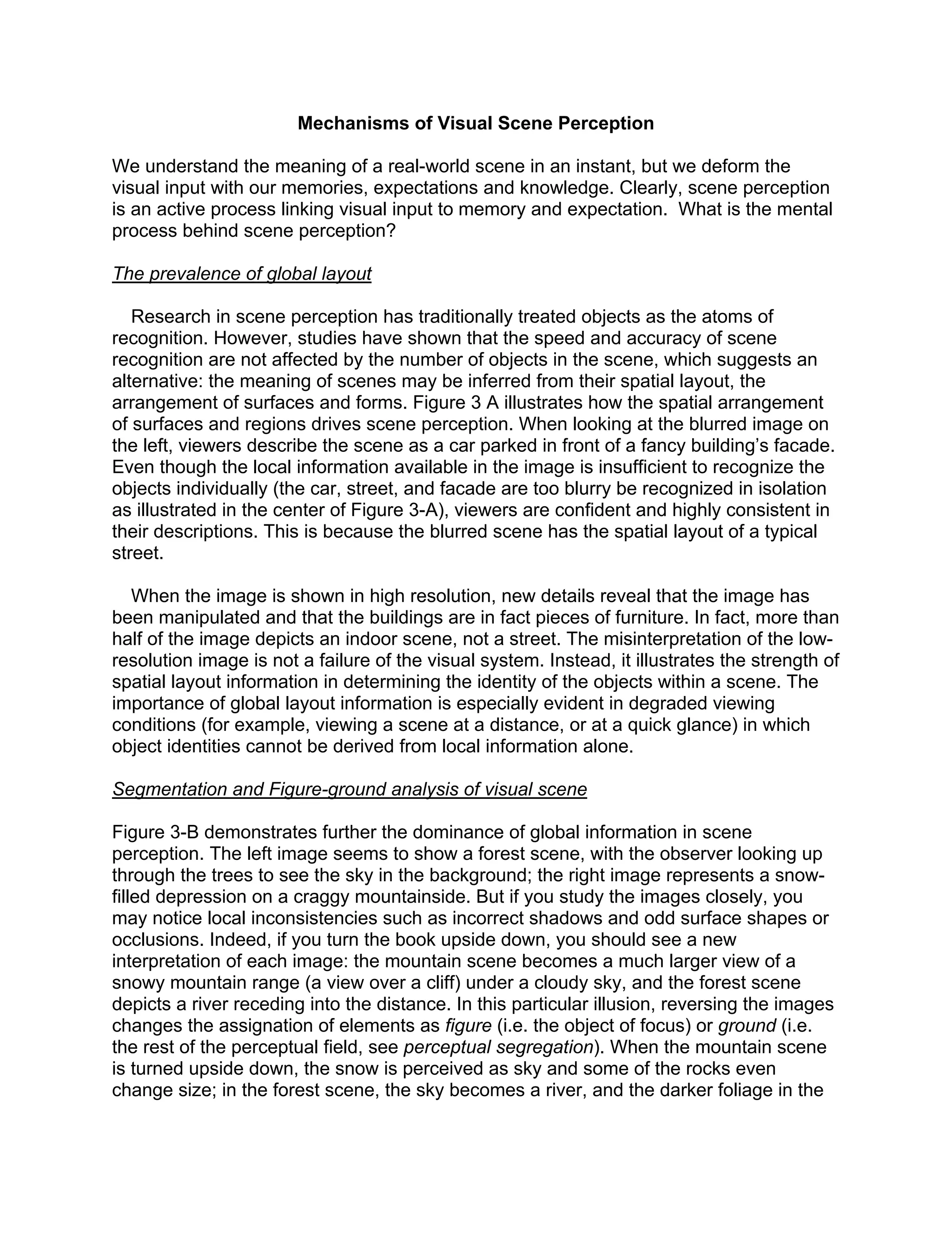 Mechanisms of Visual Scene Perception
We understand the meaning of a real-world scene in an instant, but we deform the
visual input with our memories, expectations and knowledge. Clearly, scene perception
is an active process linking visual input to memory and expectation. What is the mental
process behind scene perception?
The prevalence of global layout
Research in scene perception has traditionally treated objects as the atoms of
recognition. However, studies have shown that the speed and accuracy of scene
recognition are not affected by the number of objects in the scene, which suggests an
alternative: the meaning of scenes may be inferred from their spatial layout, the
arrangement of surfaces and forms. Figure 3 A illustrates how the spatial arrangement
of surfaces and regions drives scene perception. When looking at the blurred image on
the left, viewers describe the scene as a car parked in front of a fancy building’s facade.
Even though the local information available in the image is insufficient to recognize the
objects individually (the car, street, and facade are too blurry be recognized in isolation
as illustrated in the center of Figure 3-A), viewers are confident and highly consistent in
their descriptions. This is because the blurred scene has the spatial layout of a typical
street.
When the image is shown in high resolution, new details reveal that the image has
been manipulated and that the buildings are in fact pieces of furniture. In fact, more than
half of the image depicts an indoor scene, not a street. The misinterpretation of the low-
resolution image is not a failure of the visual system. Instead, it illustrates the strength of
spatial layout information in determining the identity of the objects within a scene. The
importance of global layout information is especially evident in degraded viewing
conditions (for example, viewing a scene at a distance, or at a quick glance) in which
object identities cannot be derived from local information alone.
Segmentation and Figure-ground analysis of visual scene
Figure 3-B demonstrates further the dominance of global information in scene
perception. The left image seems to show a forest scene, with the observer looking up
through the trees to see the sky in the background; the right image represents a snow-
filled depression on a craggy mountainside. But if you study the images closely, you
may notice local inconsistencies such as incorrect shadows and odd surface shapes or
occlusions. Indeed, if you turn the book upside down, you should see a new
interpretation of each image: the mountain scene becomes a much larger view of a
snowy mountain range (a view over a cliff) under a cloudy sky, and the forest scene
depicts a river receding into the distance. In this particular illusion, reversing the images
changes the assignation of elements as figure (i.e. the object of focus) or ground (i.e.
the rest of the perceptual field, see perceptual segregation). When the mountain scene
is turned upside down, the snow is perceived as sky and some of the rocks even
change size; in the forest scene, the sky becomes a river, and the darker foliage in the
 