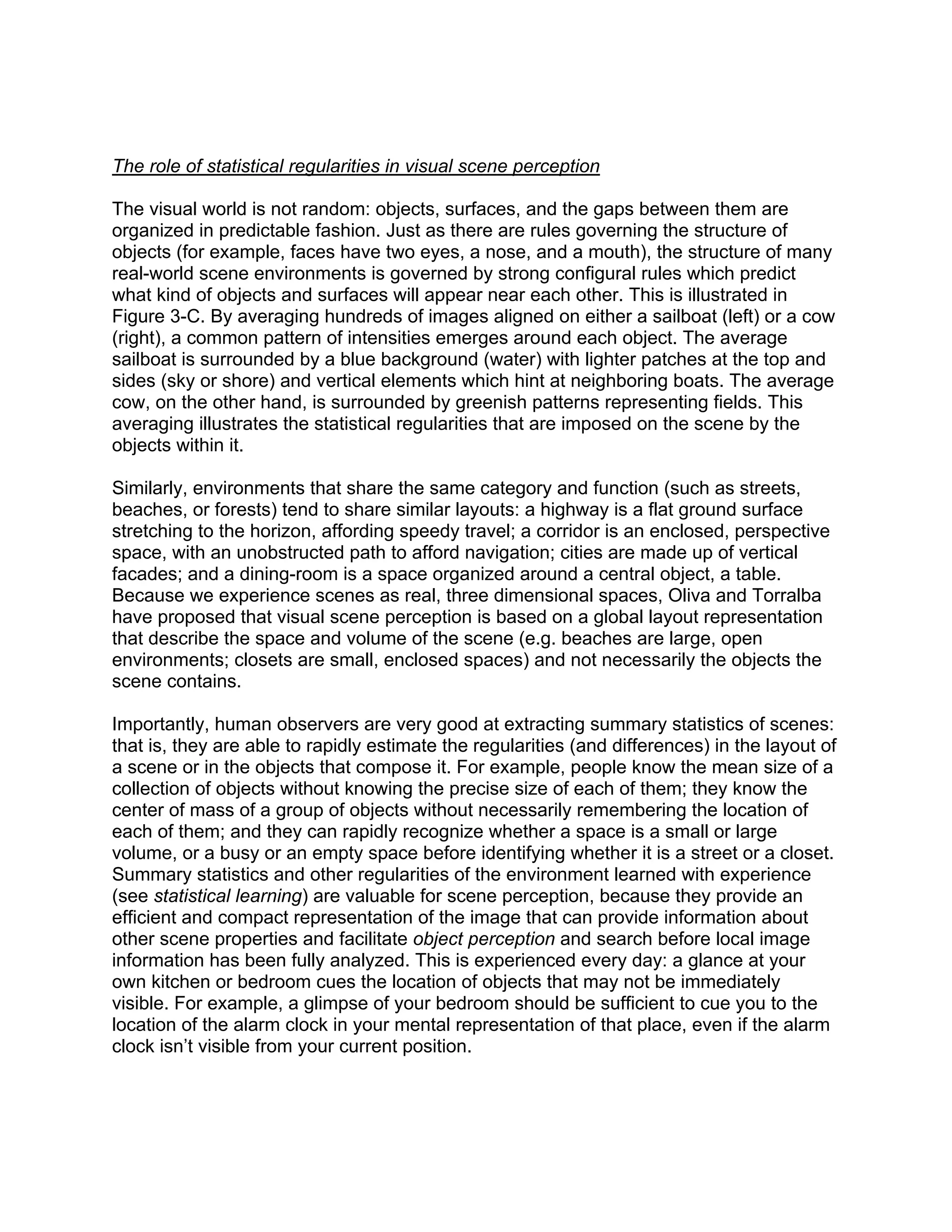 The role of statistical regularities in visual scene perception
The visual world is not random: objects, surfaces, and the gaps between them are
organized in predictable fashion. Just as there are rules governing the structure of
objects (for example, faces have two eyes, a nose, and a mouth), the structure of many
real-world scene environments is governed by strong configural rules which predict
what kind of objects and surfaces will appear near each other. This is illustrated in
Figure 3-C. By averaging hundreds of images aligned on either a sailboat (left) or a cow
(right), a common pattern of intensities emerges around each object. The average
sailboat is surrounded by a blue background (water) with lighter patches at the top and
sides (sky or shore) and vertical elements which hint at neighboring boats. The average
cow, on the other hand, is surrounded by greenish patterns representing fields. This
averaging illustrates the statistical regularities that are imposed on the scene by the
objects within it.
Similarly, environments that share the same category and function (such as streets,
beaches, or forests) tend to share similar layouts: a highway is a flat ground surface
stretching to the horizon, affording speedy travel; a corridor is an enclosed, perspective
space, with an unobstructed path to afford navigation; cities are made up of vertical
facades; and a dining-room is a space organized around a central object, a table.
Because we experience scenes as real, three dimensional spaces, Oliva and Torralba
have proposed that visual scene perception is based on a global layout representation
that describe the space and volume of the scene (e.g. beaches are large, open
environments; closets are small, enclosed spaces) and not necessarily the objects the
scene contains.
Importantly, human observers are very good at extracting summary statistics of scenes:
that is, they are able to rapidly estimate the regularities (and differences) in the layout of
a scene or in the objects that compose it. For example, people know the mean size of a
collection of objects without knowing the precise size of each of them; they know the
center of mass of a group of objects without necessarily remembering the location of
each of them; and they can rapidly recognize whether a space is a small or large
volume, or a busy or an empty space before identifying whether it is a street or a closet.
Summary statistics and other regularities of the environment learned with experience
(see statistical learning) are valuable for scene perception, because they provide an
efficient and compact representation of the image that can provide information about
other scene properties and facilitate object perception and search before local image
information has been fully analyzed. This is experienced every day: a glance at your
own kitchen or bedroom cues the location of objects that may not be immediately
visible. For example, a glimpse of your bedroom should be sufficient to cue you to the
location of the alarm clock in your mental representation of that place, even if the alarm
clock isn’t visible from your current position.
 
