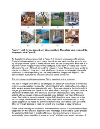 Figure 1: Look for one second only at each picture. Then close your eyes and flip
the page to view Figure 2.
To illustrate this phenomenon, look at Figure 1. It contains photographs of 8 scenes.
Spend about one second on each image, then close your eyes for a few seconds, and
flip the page to view Figure 2. There you will find a set of 8 photographs. Your task is to
determine which images you saw in the first figure. Come back to reading this section
after doing the test. Although some of the images in Figure 2 look remarkably similar to
images from Figure 1, they are, in fact, all different. However, most people misidentify
some or all of the images in Figure 2 as being the same images from Figure 1. The
demonstration illustrates the limitations of visual scene perception.
The boundary extension phenomenon: Fitting views into scene schemas
The pair of images which show a set of objects on a table (A-1) illustrates a systematic
error in scene perception revealed by Helene Intraub’s work: people often remember a
wider view of a scene than was originally seen. If you look closely at the borders of the
images, you will notice that Figure 2-1 is a wider view in which you can see more of the
pitcher and the tablecloth. This boundary extension effect occurs as early as half a
second after viewing an image, and may also occur between two views of the same
place. For instance, the autumn park images (B-2) depict the same place, but in the
second image, the observer has moved a few steps closer to the riverbank. In many
cases, people will not notice the difference between two views of the same place that
differ by 10 to 20 degrees of head movement, or a few steps of body translation.
These spatial memory errors reveal a fundamental mechanism of visual scene analysis:
people rely on their previous experience and knowledge of the world to rapidly process
the vast amount of detail in a real world scene. One’s current view of a scene is
automatically incorporated into a “scene schema,” which includes stored memories of
 