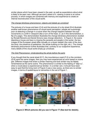 similar places which have been viewed in the past, as well as expectations about what
is likely to be seen next. Although we aren’t aware of it, viewing a scene is an active
process, in which images are combined with memory and experience to create an
internal reconstruction of the visual world.
The change blindness phenomenon: objects and details go unnoticed
The pictures of a house and lawn (C-6) and the pictures of a city street (D-4) illustrate
another well known phenomenon of visual scene perception: people are surprisingly
poor at detecting a change in a scene when the change happens between two eye
movements or a shift in viewpoint (like a turn of the head, or, as in this demonstration, a
flip of a page). This demonstration illustrates the change blindness phenomenon studied
by Ronald Rensink and Daniel Simons (see change detection). In Figure 2, the scene
depicting a house and lawn is missing the parasols and people in the center, the two
images of the European street differ actually on a dozen details! (the color of the door,
the shop, the presence of pedestrian, the whole building on the right, etc.). The change
blindness phenomenon further illustrates that, contrary to our subjective experience,
many details of the visual world simply go unnoticed.
The Gist Phenomenon: Understanding the whole before the parts
If you thought that the canal street (E-7), the mountainous coast (F-5) or the corridors
(G-8) were the same images, then you may have experienced an error based on scene
gist. Different images that share a similar meaning and look similar may be falsely
remembered as the same scene. This phenomenon is similar to the feeling of “déjà vu”,
when a novel place is experienced as familiar. In a similar vein, it should have been
easy to spot that the living room of Figure 2 was a new scene, as there are no similar
images, in terms of spatial layout or semantics in the set of Figure 1.
Figure 2: Which pictures did you see in Figure 1? (See text for details).
 