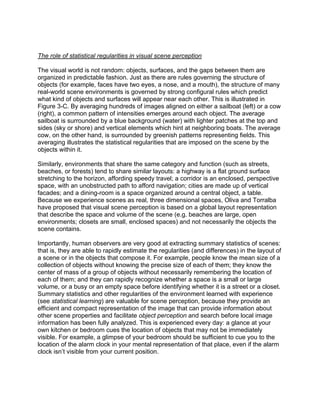 The role of statistical regularities in visual scene perception
The visual world is not random: objects, surfaces, and the gaps between them are
organized in predictable fashion. Just as there are rules governing the structure of
objects (for example, faces have two eyes, a nose, and a mouth), the structure of many
real-world scene environments is governed by strong configural rules which predict
what kind of objects and surfaces will appear near each other. This is illustrated in
Figure 3-C. By averaging hundreds of images aligned on either a sailboat (left) or a cow
(right), a common pattern of intensities emerges around each object. The average
sailboat is surrounded by a blue background (water) with lighter patches at the top and
sides (sky or shore) and vertical elements which hint at neighboring boats. The average
cow, on the other hand, is surrounded by greenish patterns representing fields. This
averaging illustrates the statistical regularities that are imposed on the scene by the
objects within it.
Similarly, environments that share the same category and function (such as streets,
beaches, or forests) tend to share similar layouts: a highway is a flat ground surface
stretching to the horizon, affording speedy travel; a corridor is an enclosed, perspective
space, with an unobstructed path to afford navigation; cities are made up of vertical
facades; and a dining-room is a space organized around a central object, a table.
Because we experience scenes as real, three dimensional spaces, Oliva and Torralba
have proposed that visual scene perception is based on a global layout representation
that describe the space and volume of the scene (e.g. beaches are large, open
environments; closets are small, enclosed spaces) and not necessarily the objects the
scene contains.
Importantly, human observers are very good at extracting summary statistics of scenes:
that is, they are able to rapidly estimate the regularities (and differences) in the layout of
a scene or in the objects that compose it. For example, people know the mean size of a
collection of objects without knowing the precise size of each of them; they know the
center of mass of a group of objects without necessarily remembering the location of
each of them; and they can rapidly recognize whether a space is a small or large
volume, or a busy or an empty space before identifying whether it is a street or a closet.
Summary statistics and other regularities of the environment learned with experience
(see statistical learning) are valuable for scene perception, because they provide an
efficient and compact representation of the image that can provide information about
other scene properties and facilitate object perception and search before local image
information has been fully analyzed. This is experienced every day: a glance at your
own kitchen or bedroom cues the location of objects that may not be immediately
visible. For example, a glimpse of your bedroom should be sufficient to cue you to the
location of the alarm clock in your mental representation of that place, even if the alarm
clock isn’t visible from your current position.
 