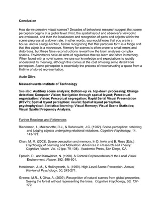 Conclusion
How do we perceive visual scenes? Decades of behavioral research suggest that scene
perception begins at a global level. First, the spatial layout and observer’s viewpoint
are evaluated, and then the localization and recognition of parts and objects within the
scene progress at a slower rate. In other words, you would know that you are in a
house, and in a large kitchen, before recognizing that that particular form is a fridge and
that this object is a microwave. Memory for scenes is often prone to small errors and
distortions, but these false reconstructions reveal how the brain analyzes complex
spaces. Environments have all sorts of regularities that we learn and store in memory.
When faced with a novel scene, we use our knowledge and expectations to rapidly
understand its meaning, although this comes at the cost of losing some detail from
perception. Scene perception is essentially the process of reconstructing a space from a
lifetime of stored representation.
Aude Oliva
Massachusetts Institute of Technology
See also: Auditory scene analysis; Bottom-up vs. top-down processing; Change
detection; Computer Vision; Navigation through spatial layout; Perceptual
organization: Vision; Perceptual segregation; Rapid Serial Visual Presentation
(RSVP); Spatial layout perception: neural; Spatial layout perception,
psychophysical; Statistical learning; Visual Memory; Visual Scene Statistics;
Visual Spatial Frequency Analysis.
Further Readings and References
Biederman, I., Mezzanotte, R.J., & Rabinowitz, J.C. (1982). Scene perception: detecting
and judging objects undergoing relational violations. Cognitive Psychology, 14,
143-177.
Chun, M. M. (2003). Scene perception and memory. In D. Irwin and B. Ross (Eds.)
Psychology of Learning and Motivation: Advances in Research and Theory:
Cognitive Vision, Vol. 42 (pp. 79-108). Academic Press, San Diego, CA.
Epstein, R., and Kanwisher, N. (1998). A Cortical Representation of the Local Visual
Environment. Nature, 392: 598-601.
Henderson, J. M., & Hollingworth, A. (1999). High-Level Scene Perception. Annual
Review of Psychology, 50, 243-271.
Greene, M.R., & Oliva, A. (2009). Recognition of natural scenes from global properties:
Seeing the forest without representing the trees. Cognitive Psychology, 58, 137-
179.
 