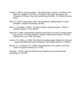 Intraub, H. (2007). Scene perception: The world through a window. In Peterson, M.A.,
Gillam, B., Sedgwick, H.A. (Eds), in The Mind’s Eye: Julian Hochberg on the
Perception of Pictures, Films, and the World (pp. 454-466). NY: Oxford University
Press.
Navon, D. (1977). Forest before Trees: The precedence of global features in visual
perception. Cognitive Psychology, 353-383.
Oliva, A., & Torralba, A. (2007). The role of context in object recognition. Trends in
Cognitive Science. 11(12), 520-527.
Potter, M.C. (1999). Understanding sentences and scenes: the role of conceptual short-
term memory. In Feeting memories: Cognition of Brief Visual Stimulus. Veronika
Coltheart (Ed.). (pp. 13-46), MIT press.
Schyns, P.G. & Oliva, A. (1994). From blobs to boundary edges: Evidence for time- and
spatial-scale-dependent scene recognition. Psychological Science, 5, 195-200.
Simons, D. J., & Rensink, R. A. (2005). Change blindness: Past, present, and future.
Trends in Cognitive Sciences, 9(1), 16-20.
Standing, L. (1973). Learning 10,000 pictures. Quartely journal of experimental
psychology, 25, 207-222.
 