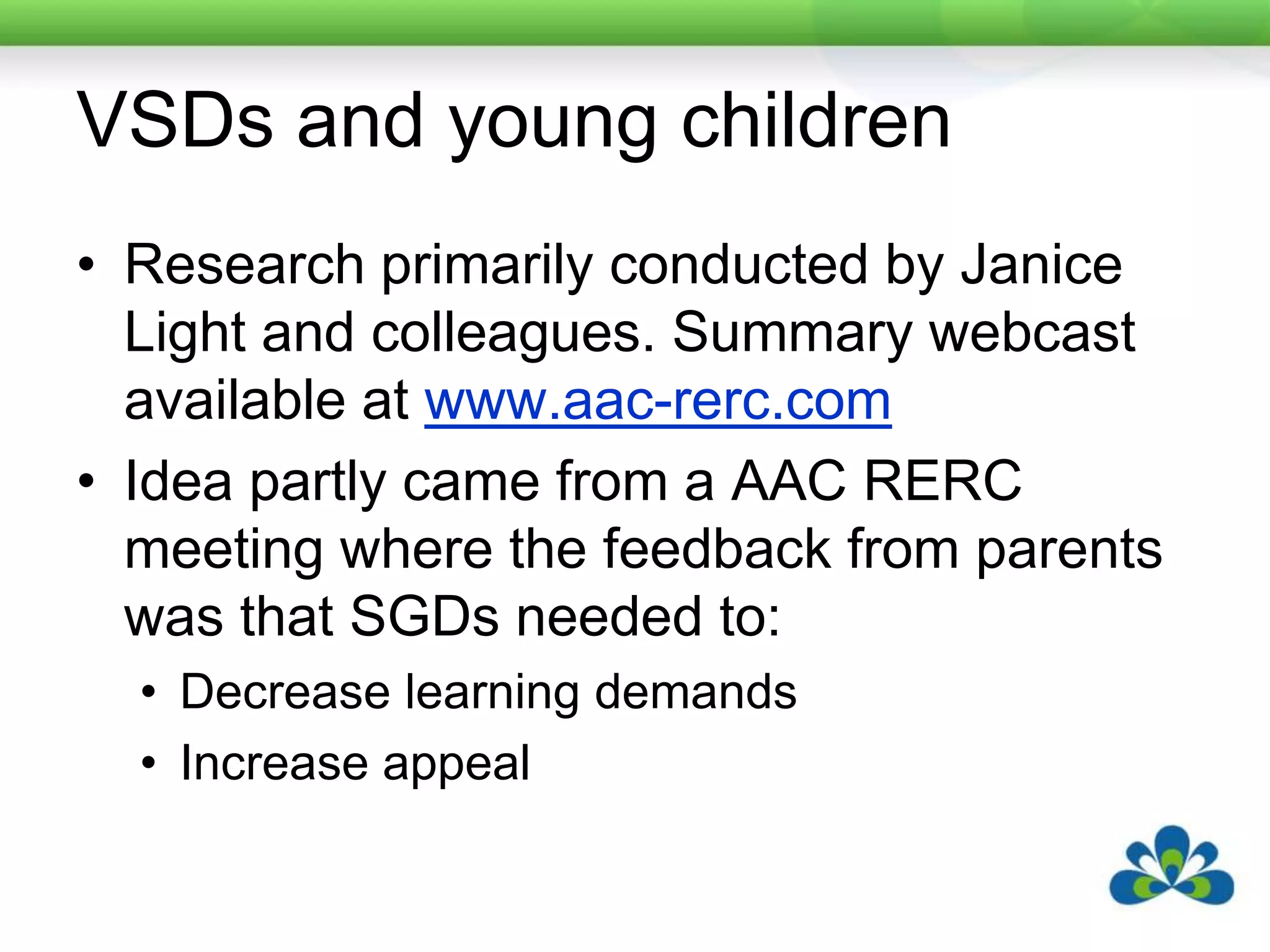 VSDs and young childrenResearch primarily conducted by Janice Light and colleagues. Summary webcast available at www.aac-rerc.comIdea partly came from a AAC RERC meeting where the feedback from parents was that SGDs needed to:Decrease learning demandsIncrease appeal