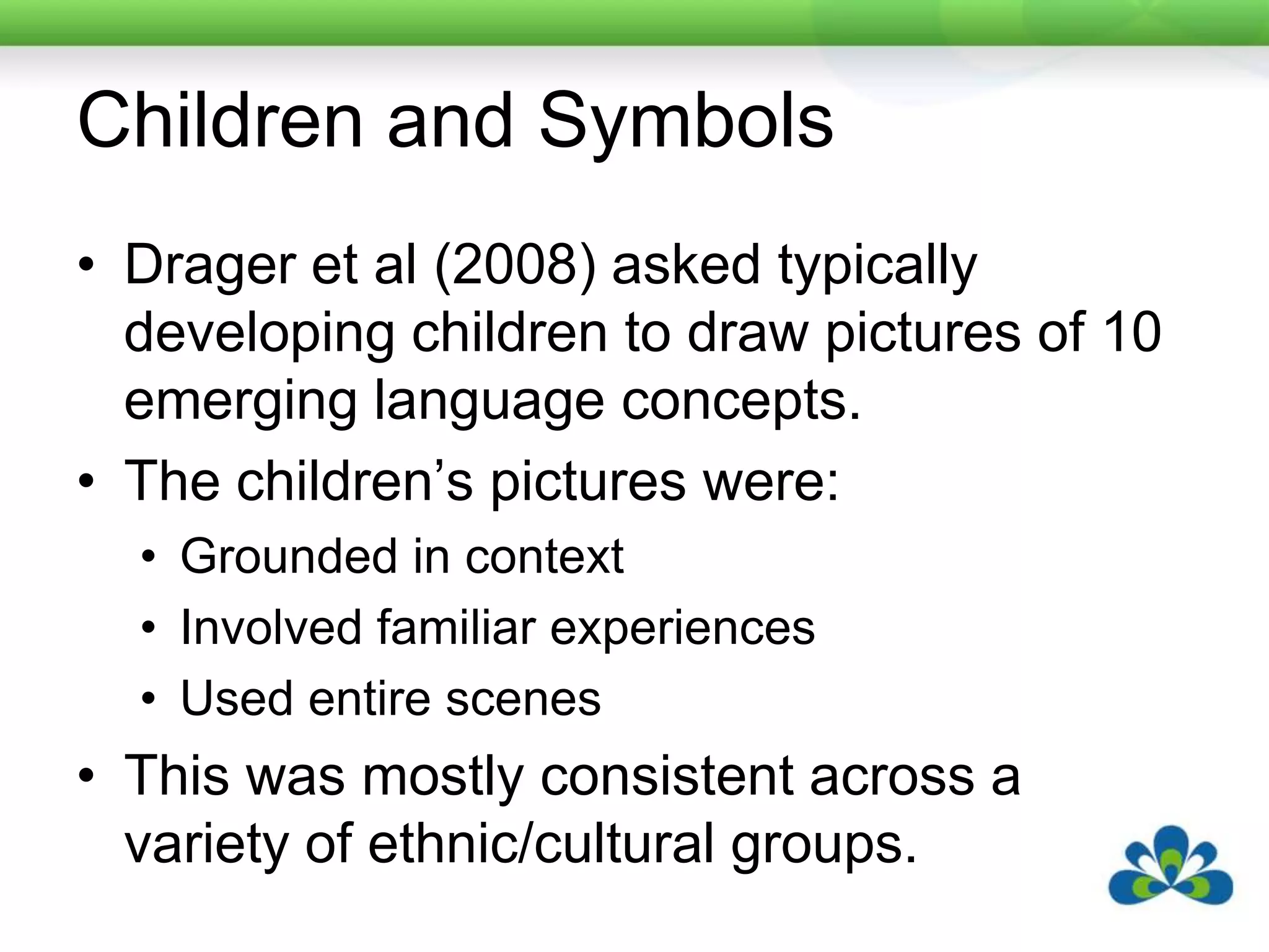 Children and SymbolsDrager et al (2008) asked typically developing children to draw pictures of 10 emerging language concepts.The children’s pictures were:Grounded in contextInvolved familiar experiencesUsed entire scenesThis was mostly consistent across a variety of ethnic/cultural groups.