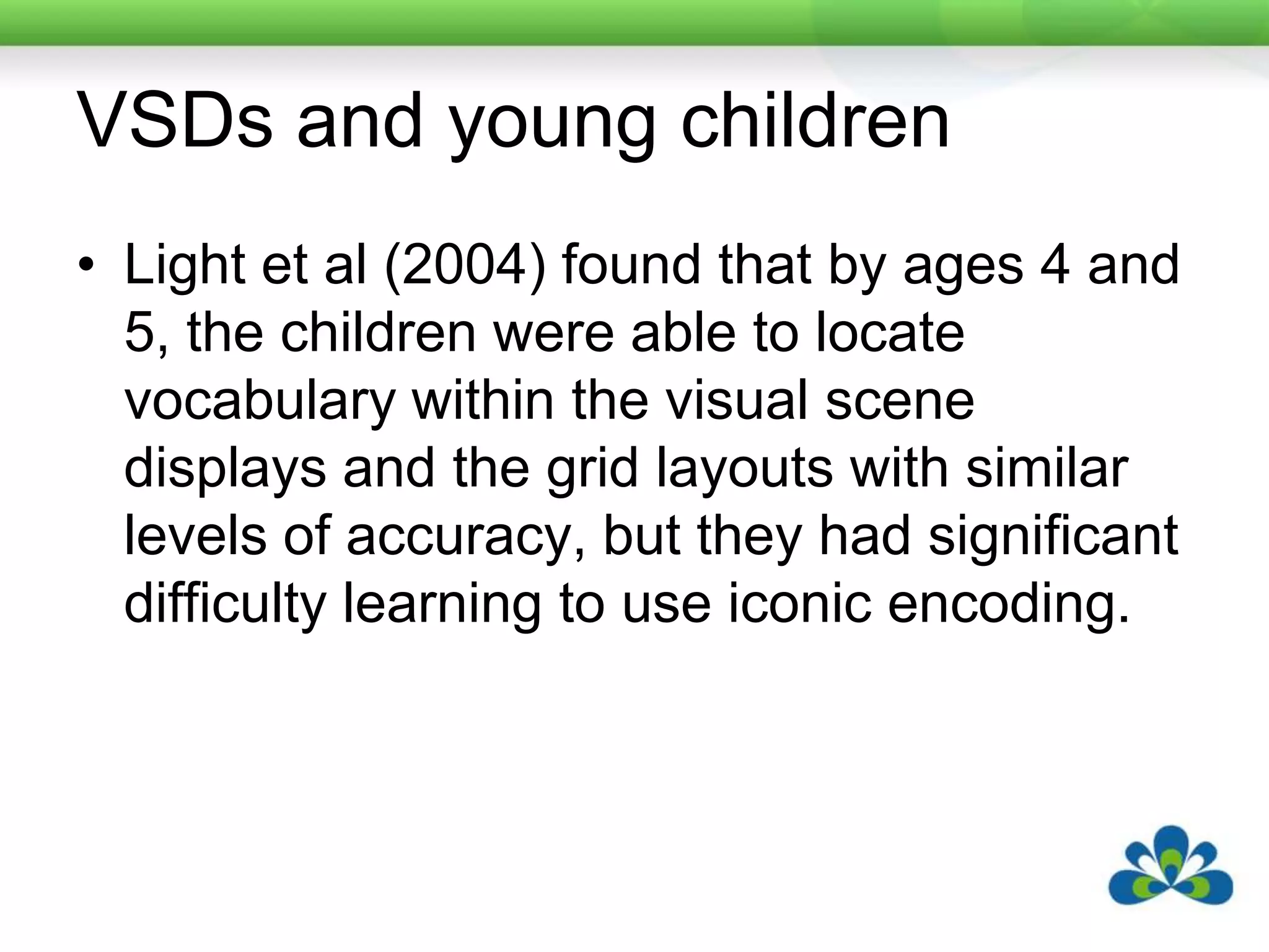 VSDs and young childrenLight et al (2004) found that by ages 4 and 5, the children were able to locate vocabulary within the visual scene displays and the grid layouts with similar levels of accuracy, but they had significant difficulty learning to use iconic encoding.