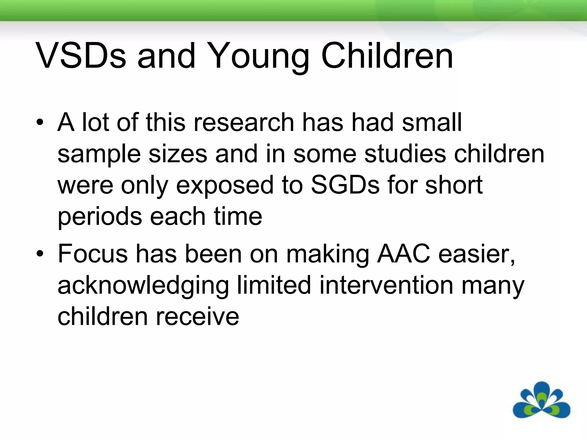 VSDs and Young Children	A lot of this research has had small sample sizes and in some studies children were only exposed to SGDs for short periods each timeFocus has been on making AAC easier, acknowledging limited intervention many children receive
