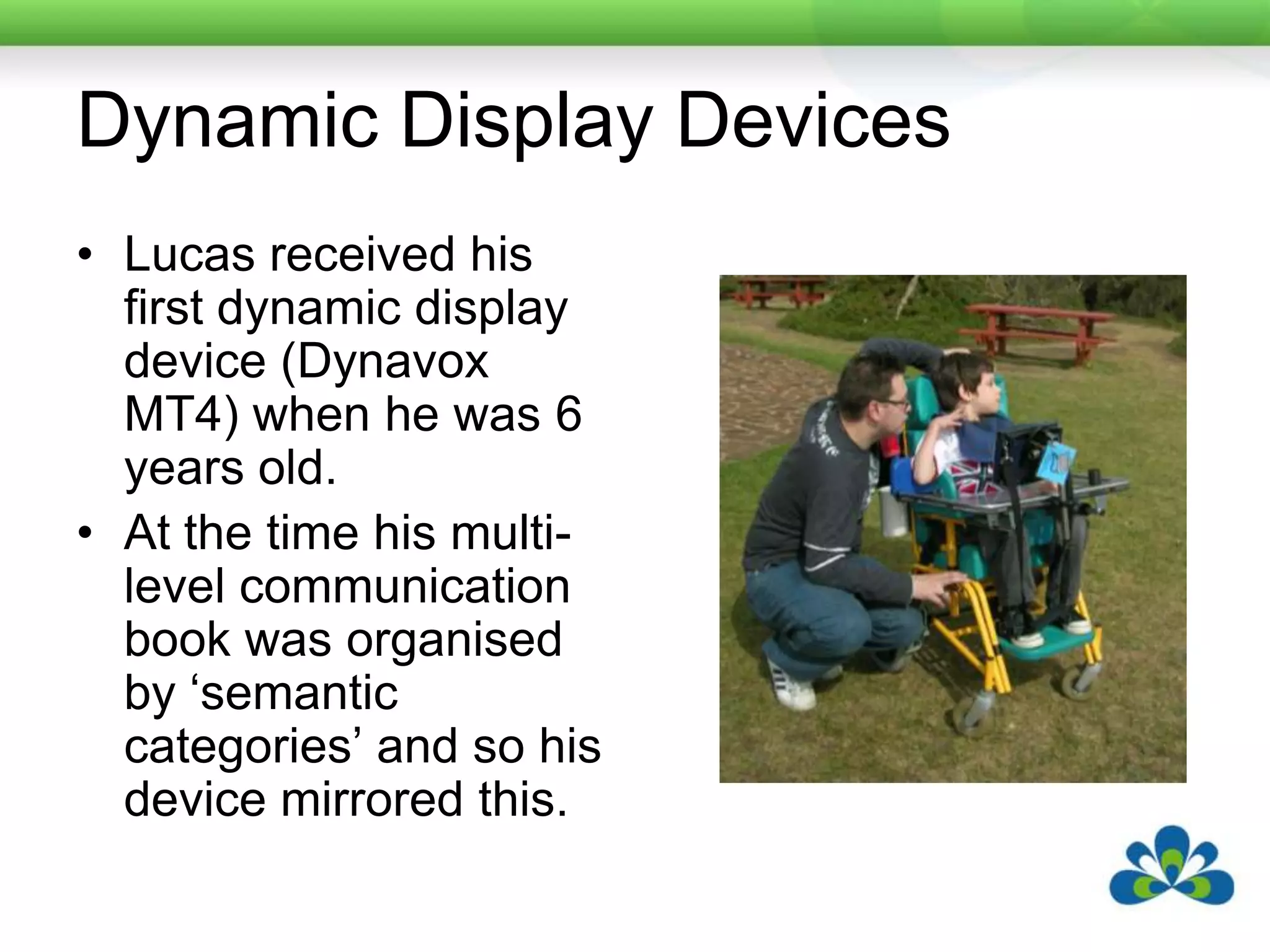 Dynamic Display DevicesLucas received his first dynamic display device (Dynavox MT4) when he was 6 years old.At the time his multi-level communication book was organised by ‘semantic categories’ and so his device mirrored this.