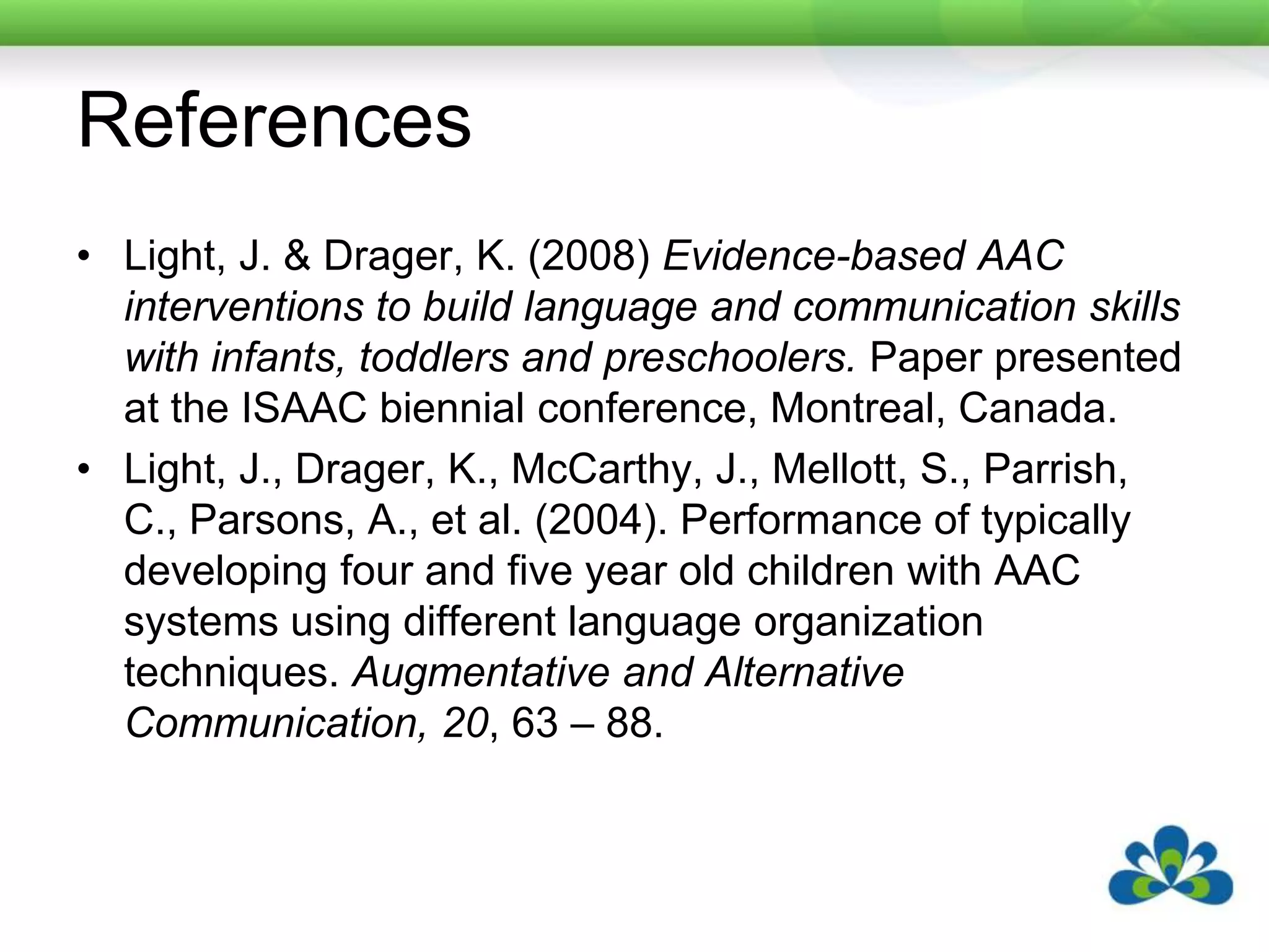 ReferencesLight, J. & Drager, K. (2008) Evidence-based AAC interventions to build language and communication skills with infants, toddlers and preschoolers. Paper presented at the ISAAC biennial conference, Montreal, Canada.Light, J., Drager, K., McCarthy, J., Mellott, S., Parrish, C., Parsons, A., et al. (2004). Performance of typically developing four and five year old children with AAC systems using different language organization techniques. Augmentative and Alternative Communication, 20, 63 – 88.