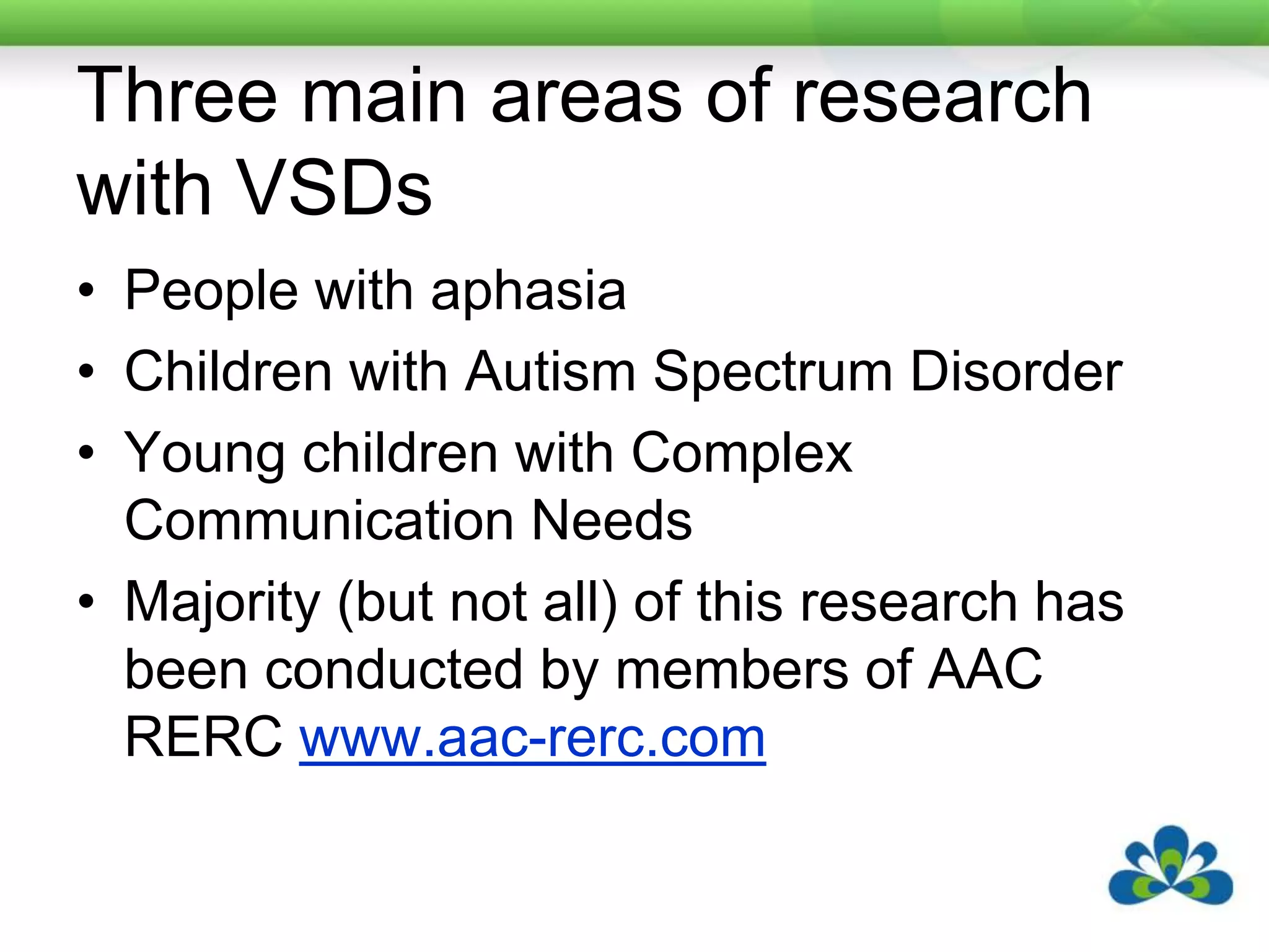Three main areas of research with VSDsPeople with aphasiaChildren with Autism Spectrum DisorderYoung children with Complex Communication NeedsMajority (but not all) of this research has been conducted by members of AAC RERC www.aac-rerc.com