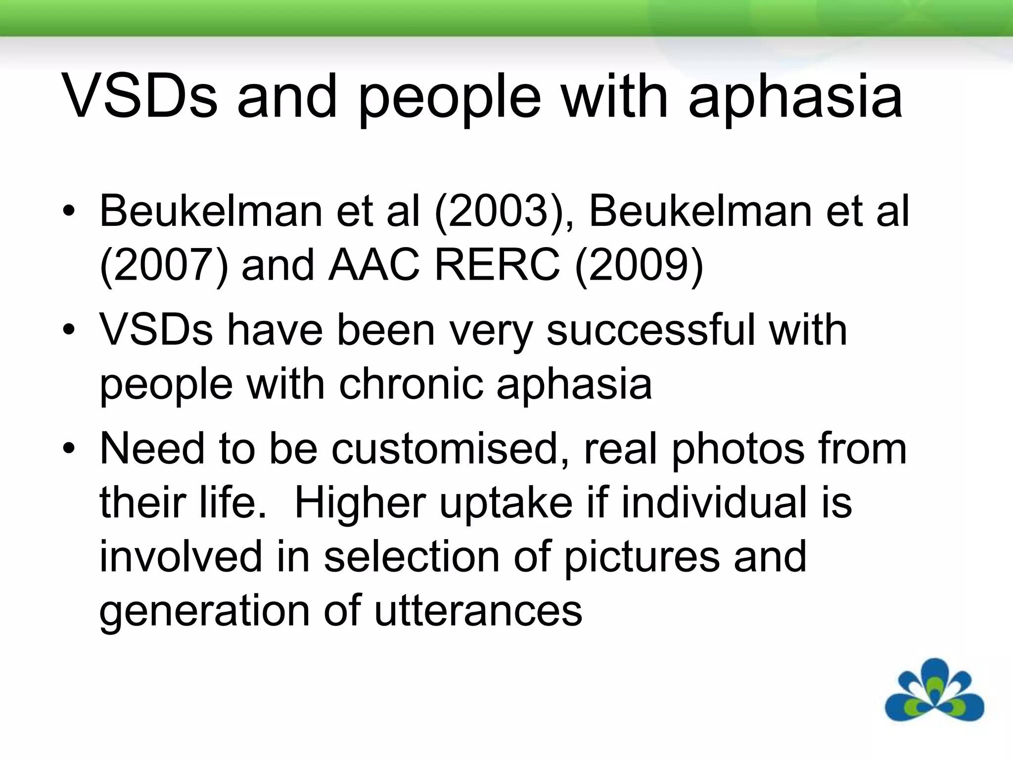 VSDs and people with aphasiaBeukelman et al (2003), Beukelman et al (2007) and AAC RERC (2009)VSDs have been very successful with people with chronic aphasiaNeed to be customised, real photos from their life.  Higher uptake if individual is involved in selection of pictures and generation of utterances