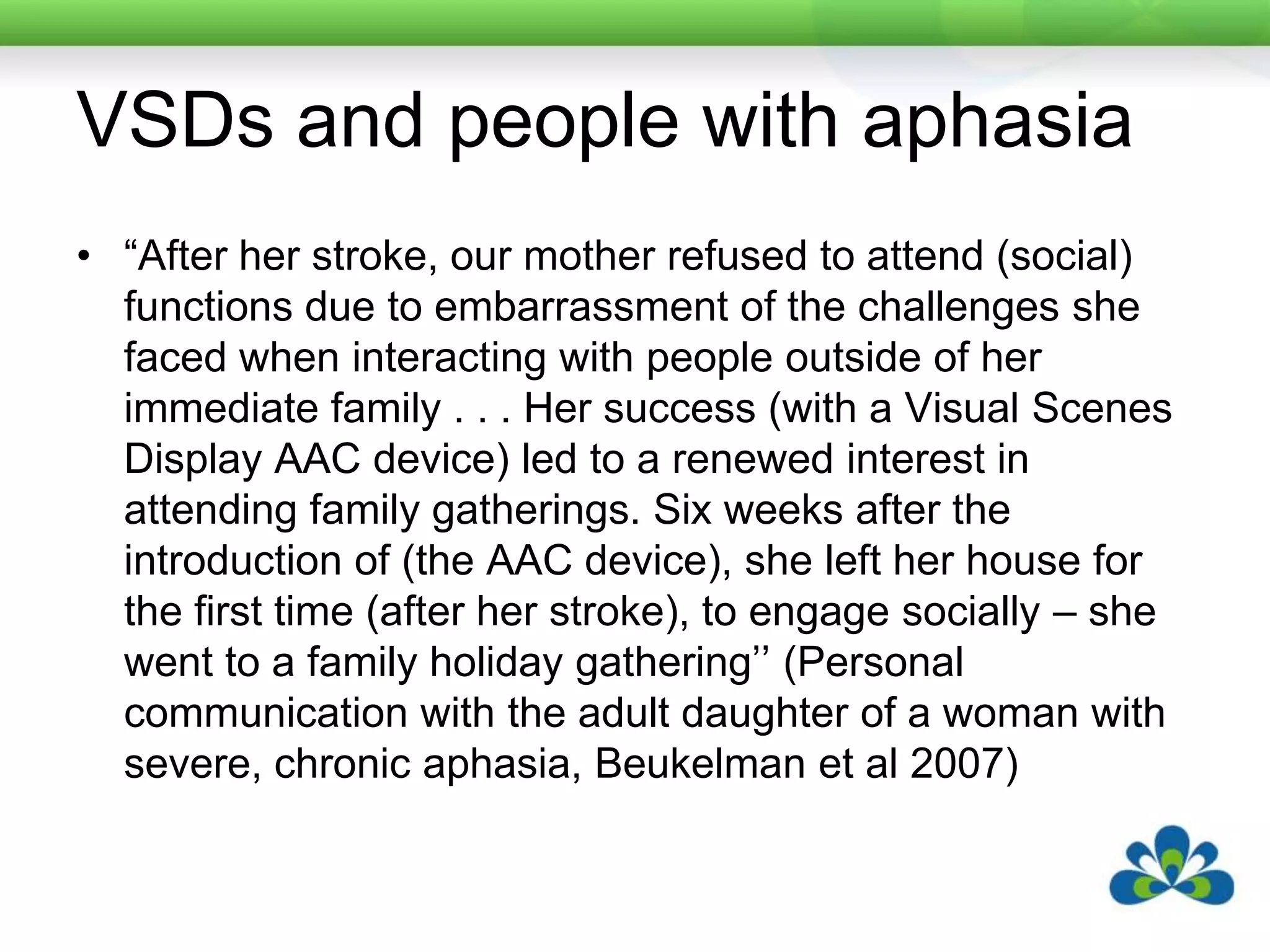 VSDs and people with aphasia “After her stroke, our mother refused to attend (social) functions due to embarrassment of the challenges she faced when interacting with people outside of her immediate family . . . Her success (with a Visual Scenes Display AAC device) led to a renewed interest in attending family gatherings. Six weeks after the introduction of (the AAC device), she left her house for the first time (after her stroke), to engage socially – she went to a family holiday gathering’’ (Personal communication with the adult daughter of a woman with severe, chronic aphasia, Beukelman et al 2007)
