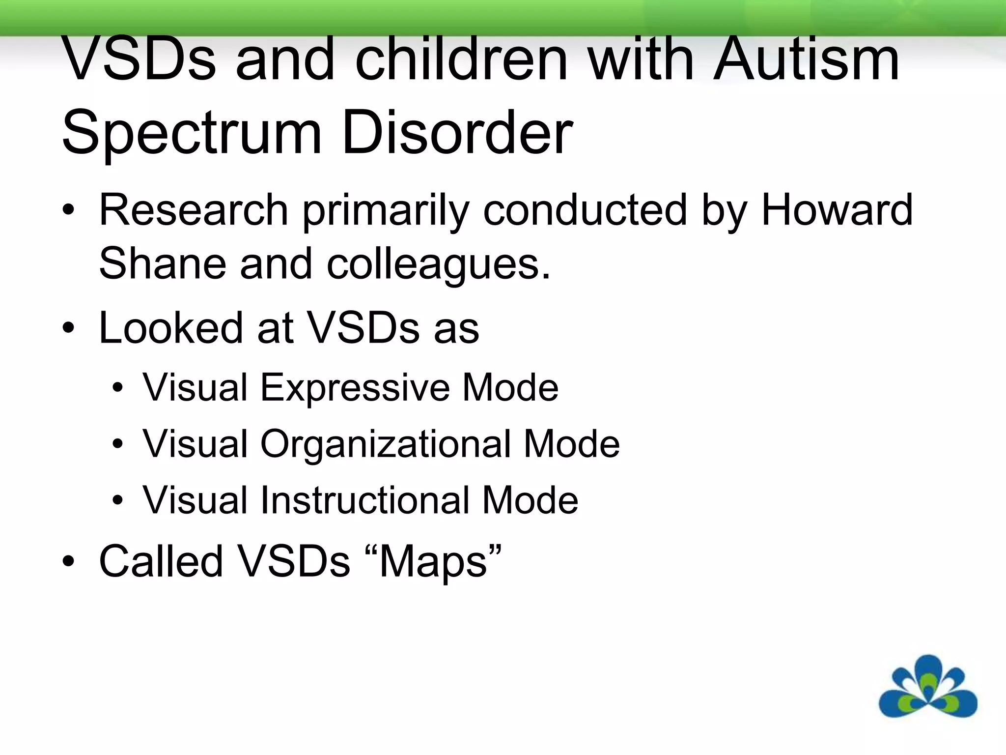 VSDs and children with Autism Spectrum DisorderResearch primarily conducted by Howard Shane and colleagues. Looked at VSDs asVisual Expressive ModeVisual Organizational ModeVisual Instructional ModeCalled VSDs “Maps”