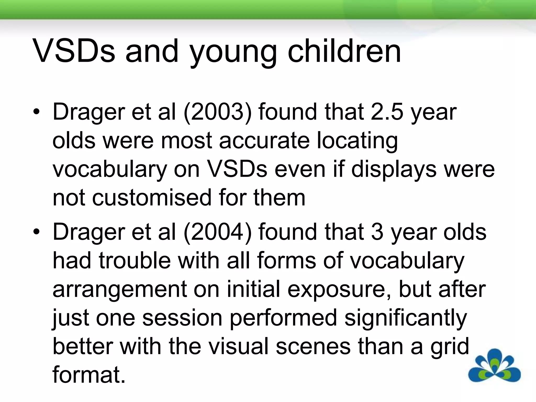 VSDs and young childrenDrager et al (2003) found that 2.5 year olds were most accurate locating vocabulary on VSDs even if displays were not customised for themDrager et al (2004) found that 3 year olds had trouble with all forms of vocabulary arrangement on initial exposure, but after just one session performed significantly better with the visual scenes than a grid format.