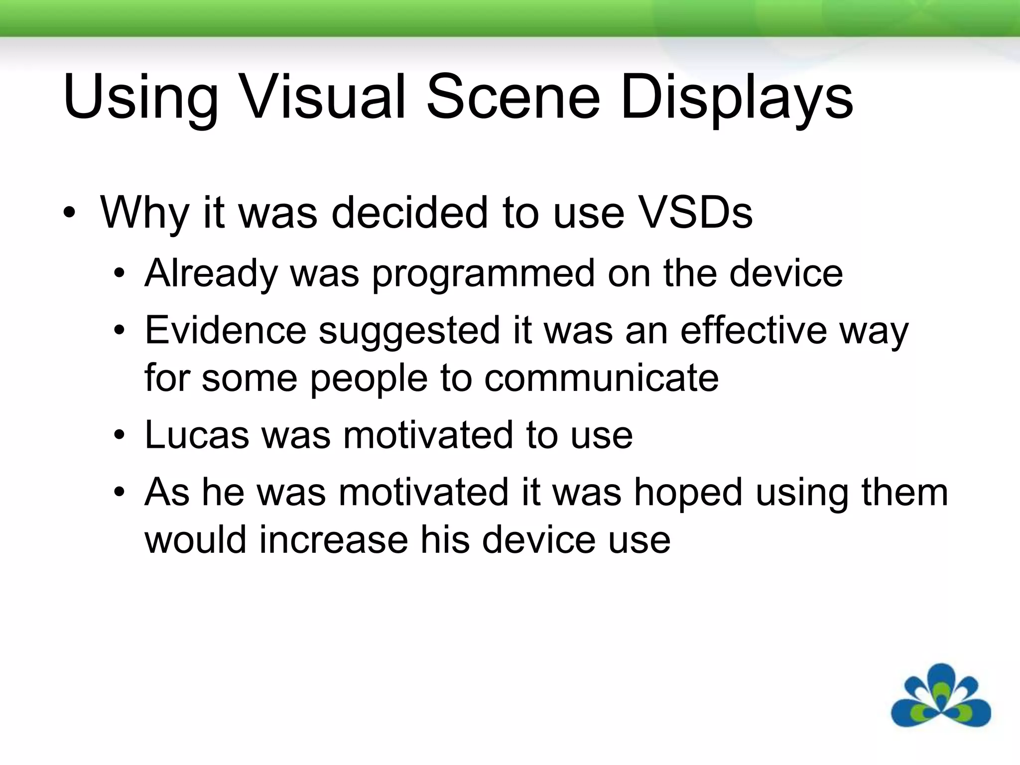 He had a Pragmatically Organised Dynamic Display (PODD) communication book.Using Visual Scene DisplaysWhy it was decided to use VSDsAlready was programmed on the deviceEvidence suggested it was an effective way for some people to communicateLucas was motivated to use As he was motivated it was hoped using them would increase his device use
