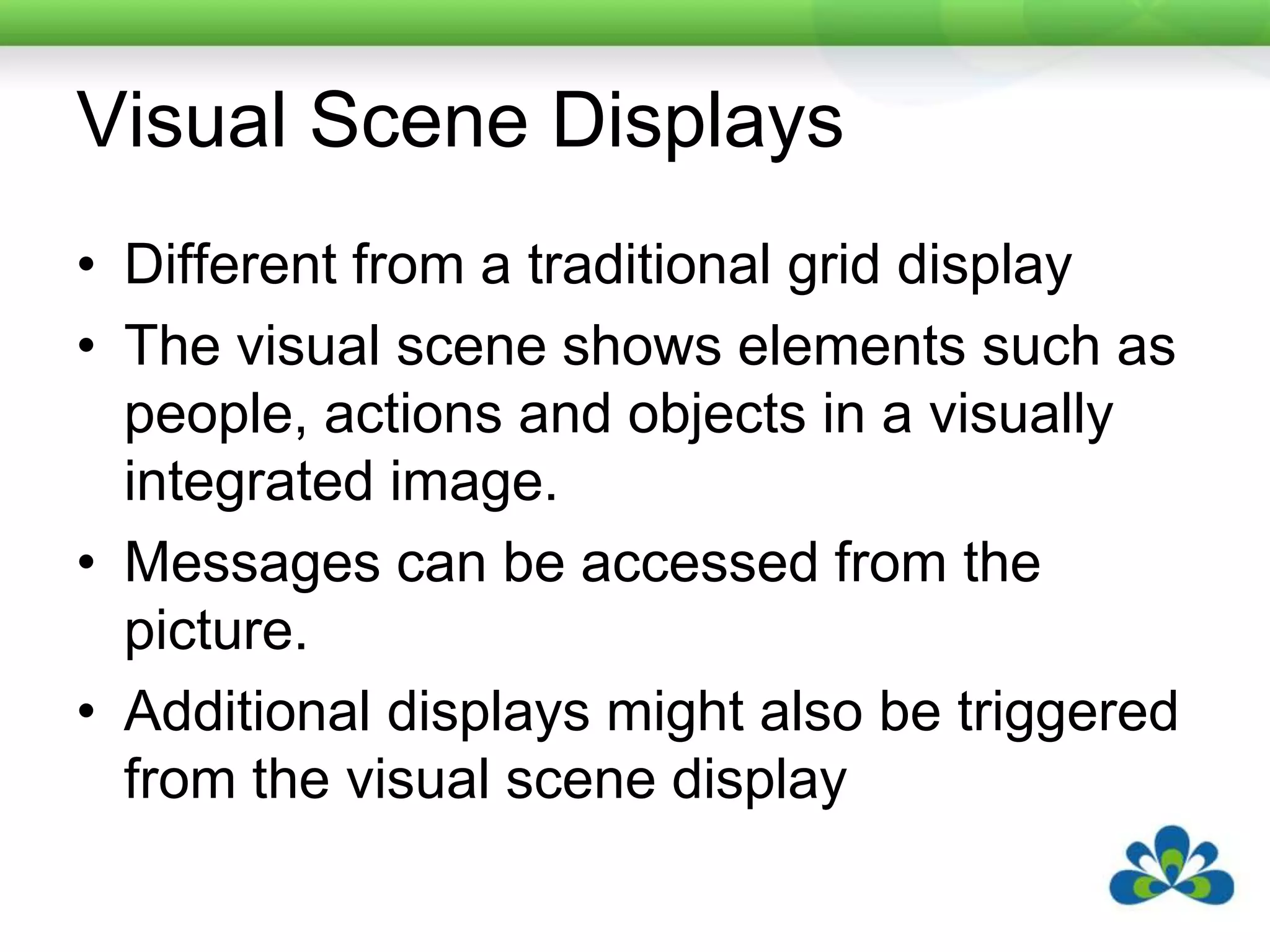 Visual Scene DisplaysDifferent from a traditional grid displayThe visual scene shows elements such as people, actions and objects in a visually integrated image.Messages can be accessed from the picture.Additional displays might also be triggered from the visual scene display