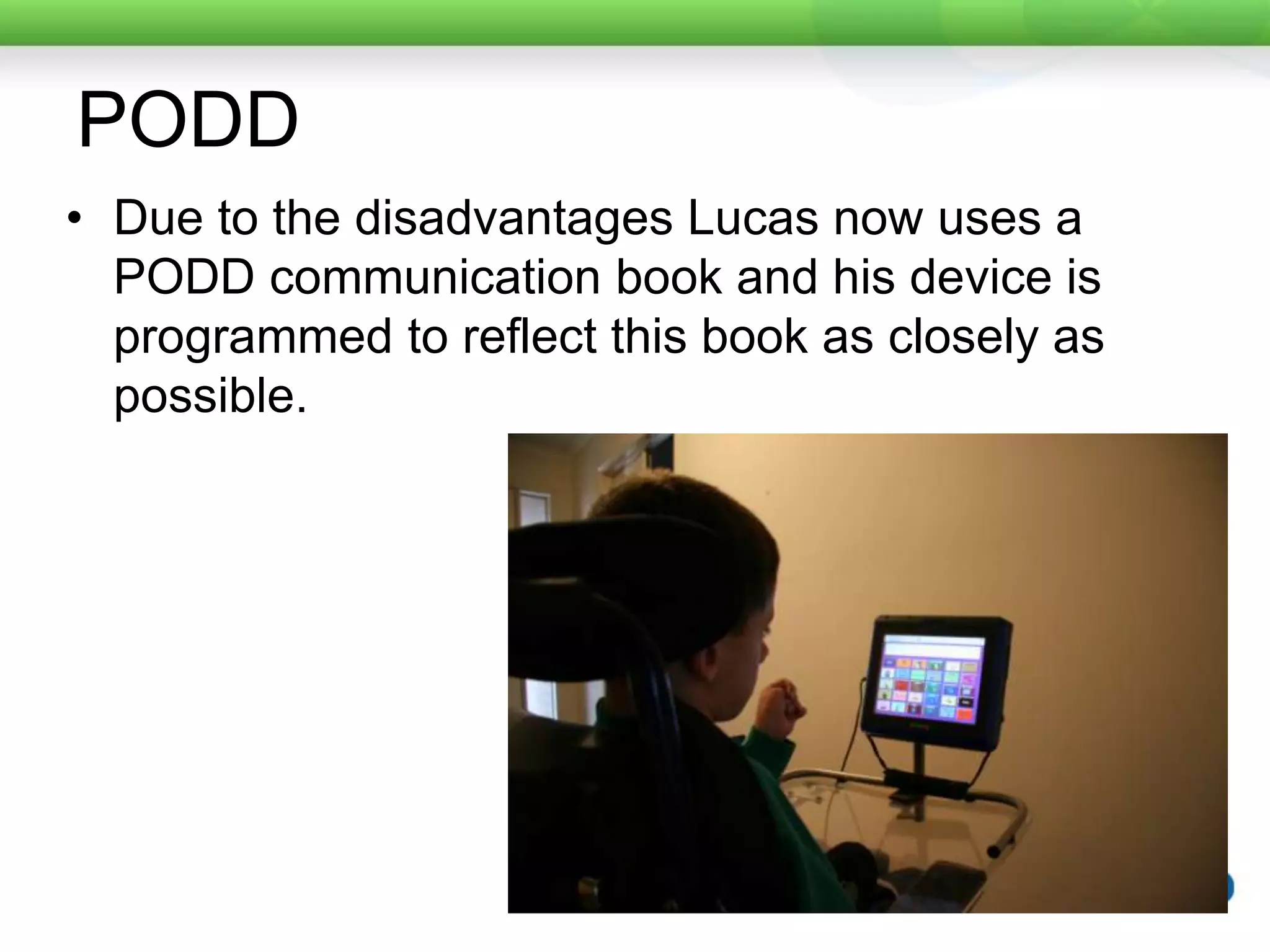 PODDDue to the disadvantages Lucas now uses a PODD communication book and his device is programmed to reflect this book as closely as possible.