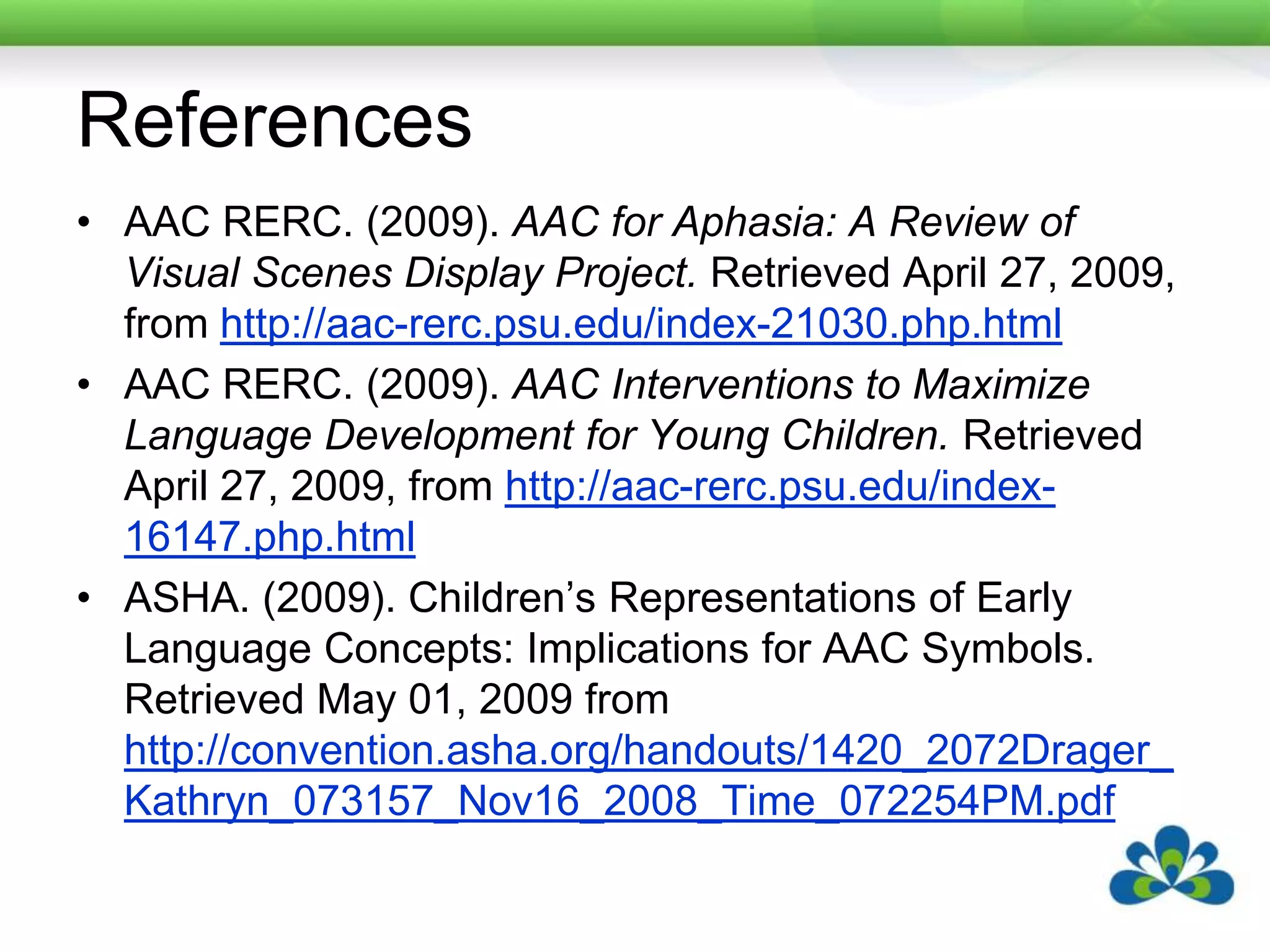 ReferencesAAC RERC. (2009). AAC for Aphasia: A Review of Visual Scenes Display Project. Retrieved April 27, 2009, from http://aac-rerc.psu.edu/index-21030.php.htmlAAC RERC. (2009). AAC Interventions to Maximize Language Development for Young Children. Retrieved April 27, 2009, from http://aac-rerc.psu.edu/index-16147.php.htmlASHA. (2009). Children’s Representations of Early Language Concepts: Implications for AAC Symbols. Retrieved May 01, 2009 from http://convention.asha.org/handouts/1420_2072Drager_Kathryn_073157_Nov16_2008_Time_072254PM.pdf