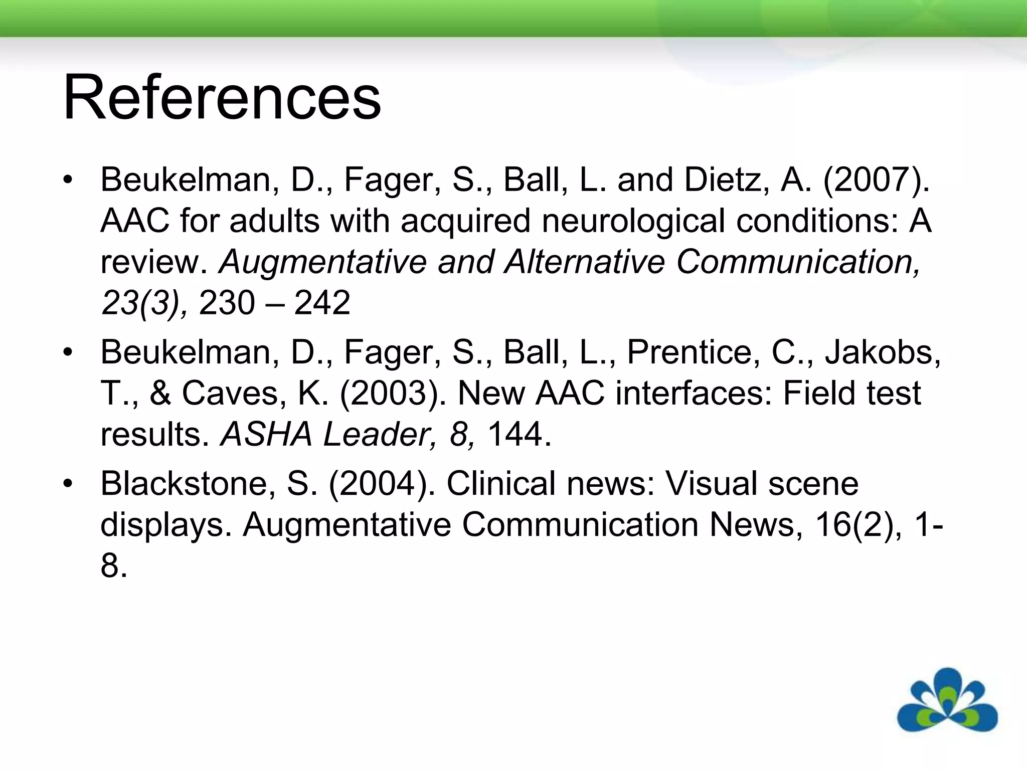 ReferencesBeukelman, D., Fager, S., Ball, L. and Dietz, A. (2007). AAC for adults with acquired neurological conditions: A review. Augmentative and Alternative Communication, 23(3), 230 – 242Beukelman, D., Fager, S., Ball, L., Prentice, C., Jakobs, T., & Caves, K. (2003). New AAC interfaces: Field test results. ASHA Leader, 8, 144.Blackstone, S. (2004). Clinical news: Visual scene displays. Augmentative Communication News, 16(2), 1-8. 