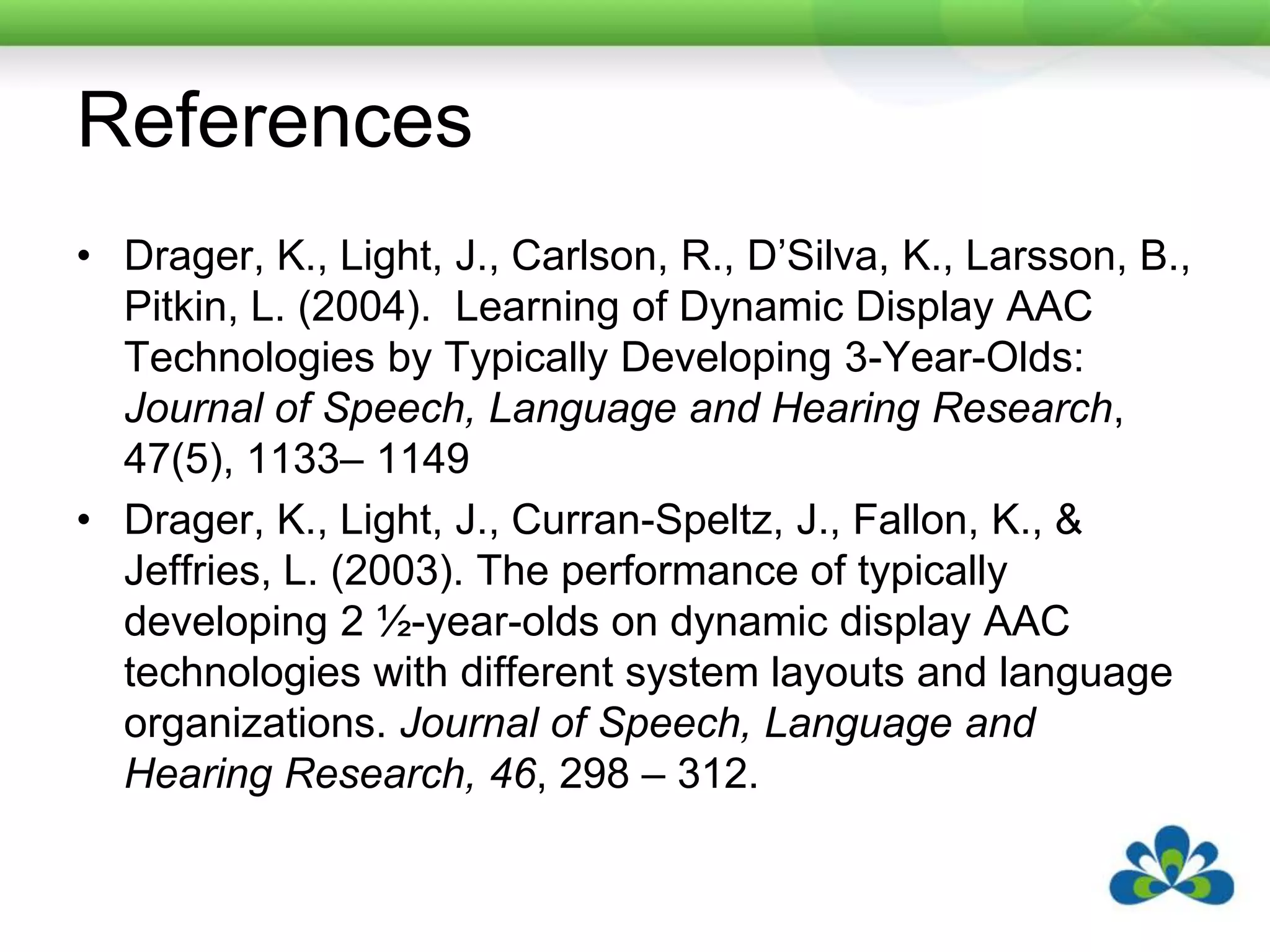ReferencesDrager, K., Light, J., Carlson, R., D’Silva, K., Larsson, B., Pitkin, L. (2004).  Learning of Dynamic Display AAC Technologies by Typically Developing 3-Year-Olds: Journal of Speech, Language and Hearing Research, 47(5), 1133– 1149Drager, K., Light, J., Curran-Speltz, J., Fallon, K., & Jeffries, L. (2003). The performance of typically developing 2 ½-year-olds on dynamic display AAC technologies with different system layouts and language organizations. Journal of Speech, Language and Hearing Research, 46, 298 – 312.