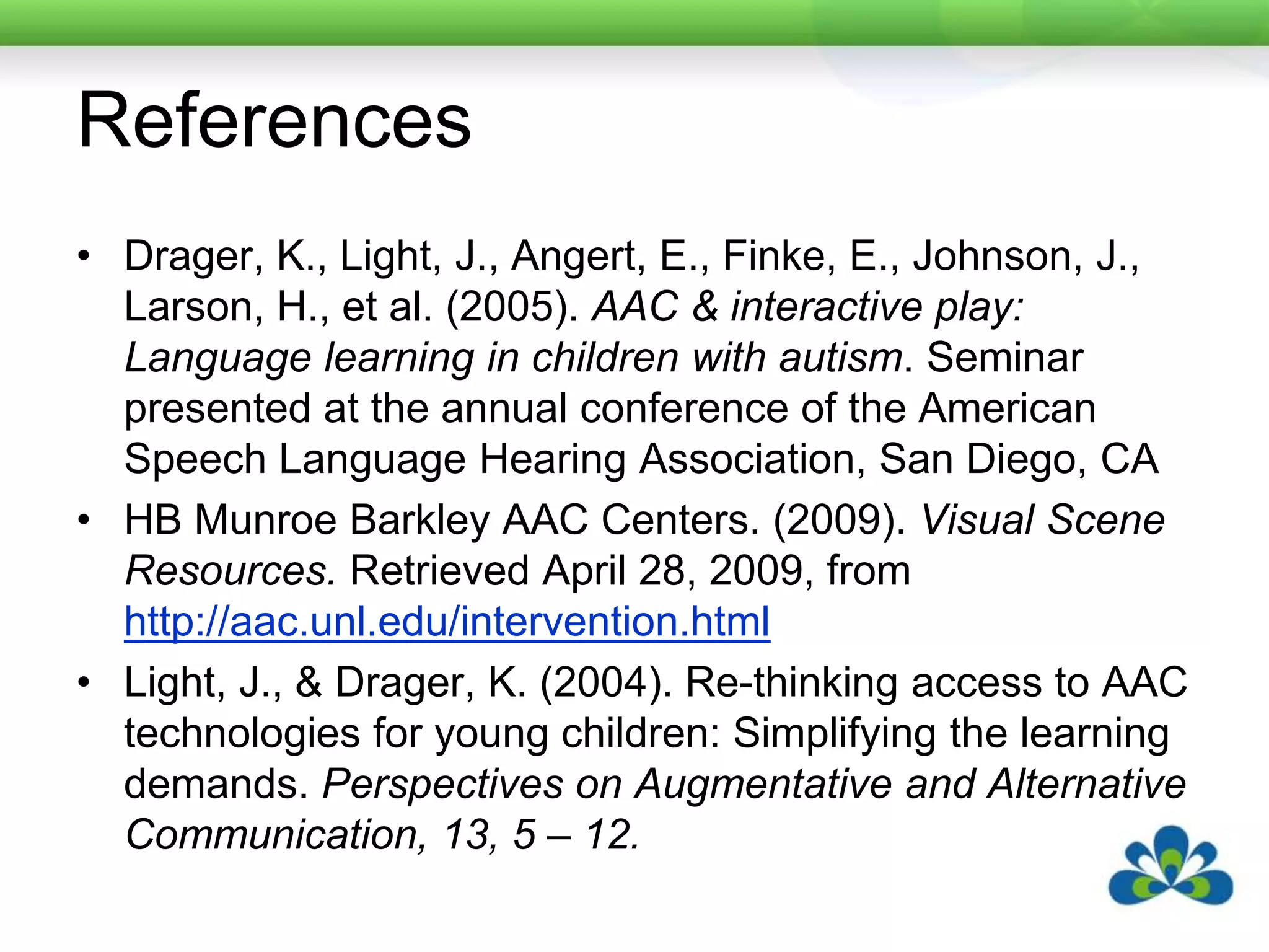 ReferencesDrager, K., Light, J., Angert, E., Finke, E., Johnson, J., Larson, H., et al. (2005). AAC & interactive play: Language learning in children with autism. Seminar presented at the annual conference of the American Speech Language Hearing Association, San Diego, CAHB Munroe Barkley AAC Centers. (2009). Visual Scene Resources. Retrieved April 28, 2009, from http://aac.unl.edu/intervention.htmlLight, J., & Drager, K. (2004). Re-thinking access to AAC technologies for young children: Simplifying the learning demands. Perspectives on Augmentative and Alternative Communication, 13, 5 – 12.