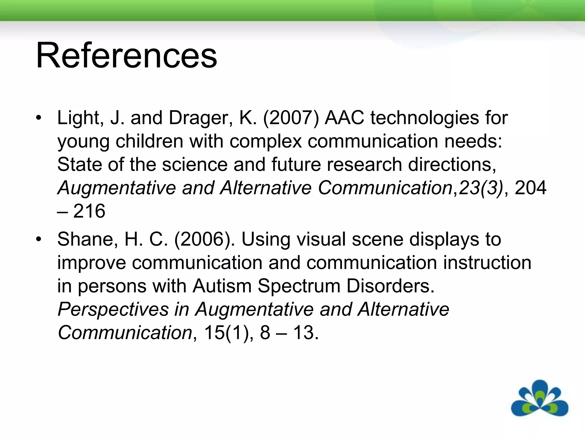 ReferencesLight, J. and Drager, K. (2007) AAC technologies for young children with complex communication needs: State of the science and future research directions, Augmentative and Alternative Communication,23(3), 204 – 216Shane, H. C. (2006). Using visual scene displays to improve communication and communication instruction in persons with Autism Spectrum Disorders. Perspectives in Augmentative and Alternative Communication, 15(1), 8 – 13.