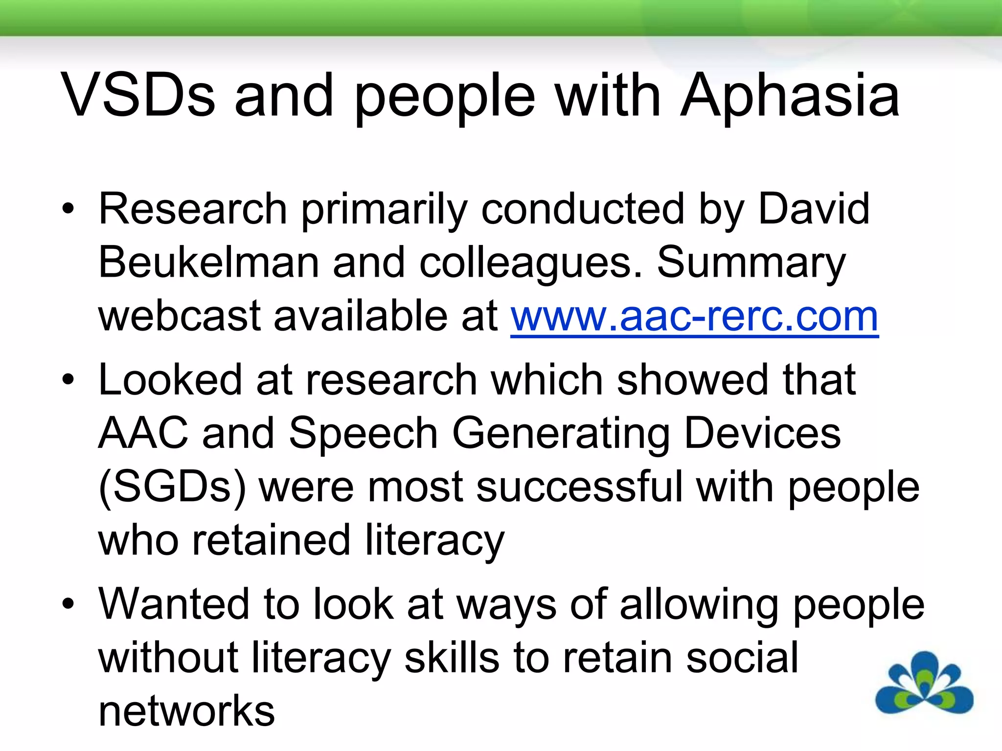 VSDs and people with AphasiaResearch primarily conducted by David Beukelman and colleagues. Summary webcast available at www.aac-rerc.comLooked at research which showed that AAC and Speech Generating Devices (SGDs) were most successful with people who retained literacyWanted to look at ways of allowing people without literacy skills to retain social networks