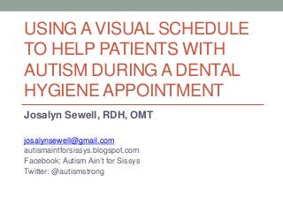 USING A VISUAL SCHEDULE
TO HELP PATIENTS WITH
AUTISM DURING A DENTAL
HYGIENE APPOINTMENT
Josalyn Sewell, RDH, OMT
josalynsewell@gmail.com
autismaintforsissys.blogspot.com
Facebook: Autism Ain’t for Sissys
Twitter: @autismstrong
 