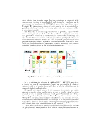 con el cliente. Esta situaci´n puede darse para mantener la transferencia de
                            o
conocimientos, ver c´mo se ha realizado la implementaci´n y corroborar que la
                     o                                     o
tarea cumple con la deﬁnici´n de DONE (DoD) que se haya especiﬁcado a nivel
                            o
de equipo. De alguna manera ahora, se deben marcar las tareas para indicar
qui´n ha realizado su desarrollo y pruebas, y qui´n ser´ el responsable de validar
    e                                            e     a
la tarea completamente.
    Por otro lado, en ocasiones aparecen tareas no previstas, algo inevitable
muchas veces que se da en el d´ a d´ Puede deberse a alg´n problema grave
                                ıa    ıa.                      u
en el producto o porque en la planiﬁcaci´n del sprint se ha pasado algo por
                                           o
alto. En este ultimo caso, es muy probable que ante un sprint ya planiﬁcado no
              ´
exista tiempo restante para abordar una tarea no prevista, pero en caso de tener
que hacerla obligatoriamente, se deber´ identiﬁcar en nuestro panel y otra tarea
                                       ıa
tendr´ que ser replaniﬁcada por este motivo. La ﬁgura 3 presenta como plasmar
      a
en nuestro panel de Scrum los dos escenarios mencionados:




        Fig. 3. Pizarra de Scrum con tareas personalizadas y mantenimiento


    En en primer caso, las columnas de IN PROGRESS y TESTING identiﬁcan
la persona que tiene la tarea asignada. Cuando una tarea cambie de estado el
equipo decidir´ en la reuni´n diaria qui´n lleva a cabo la validaci´n seg´n la
               a              o             e                           o     u
carga de trabajo de cada miembro.
    El segundo caso puede hacerse de dos maneras, bien dejando una seci´n        o
separada en nuestro tabl´n para las tareas as soon as possible (ASAP), o bien,
                          o
poniendo la tarea no prevista encima de aquella que probablemente no se lleve a
cabo en el sprint, es decir, la tarea sacriﬁcada. Es muy interesante evaluar en la
retrospectiva del equipo, si existe alguna forma de evitar esas tareas no previstas,
si durante varios sprints han sido este motivo el que no les ha permitido alcanzar
su objetivo o incluso si existe alguna forma mejor de que el equipo se coordine
para abordar estos casos sin que el sprint se vea afectado.
    Al ﬁnal de toda iteraci´n se obtiene como resultado un incremento del proyecto
                           o
tal, que permitir´ poder presentar estas mejoras como producto terminado al
                  ıa
 