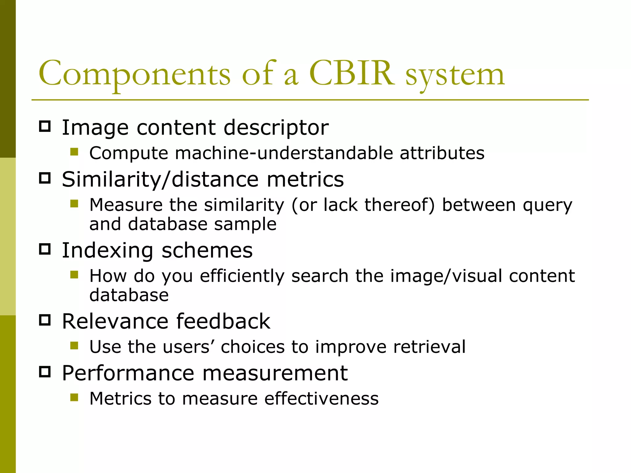 Components of a CBIR system Image content descriptor  Compute machine-understandable attributes Similarity/distance metrics Measure the similarity (or lack thereof) between query and database sample Indexing schemes  How do you efficiently search the image/visual content database Relevance feedback Use the users’ choices to improve retrieval Performance measurement Metrics to measure effectiveness 