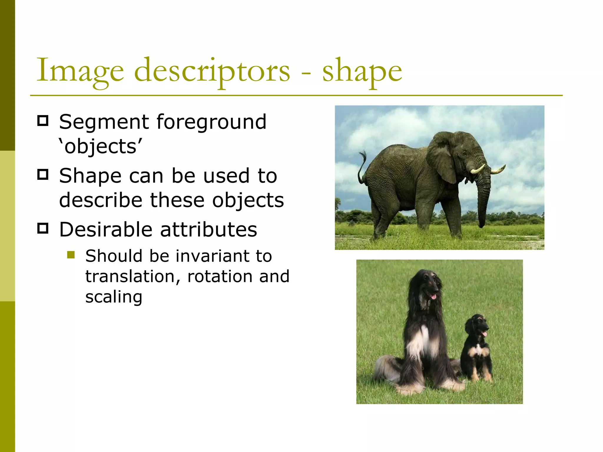 Image descriptors - shape Segment foreground ‘objects’  Shape can be used to describe these objects Desirable attributes Should be invariant to translation, rotation and scaling 
