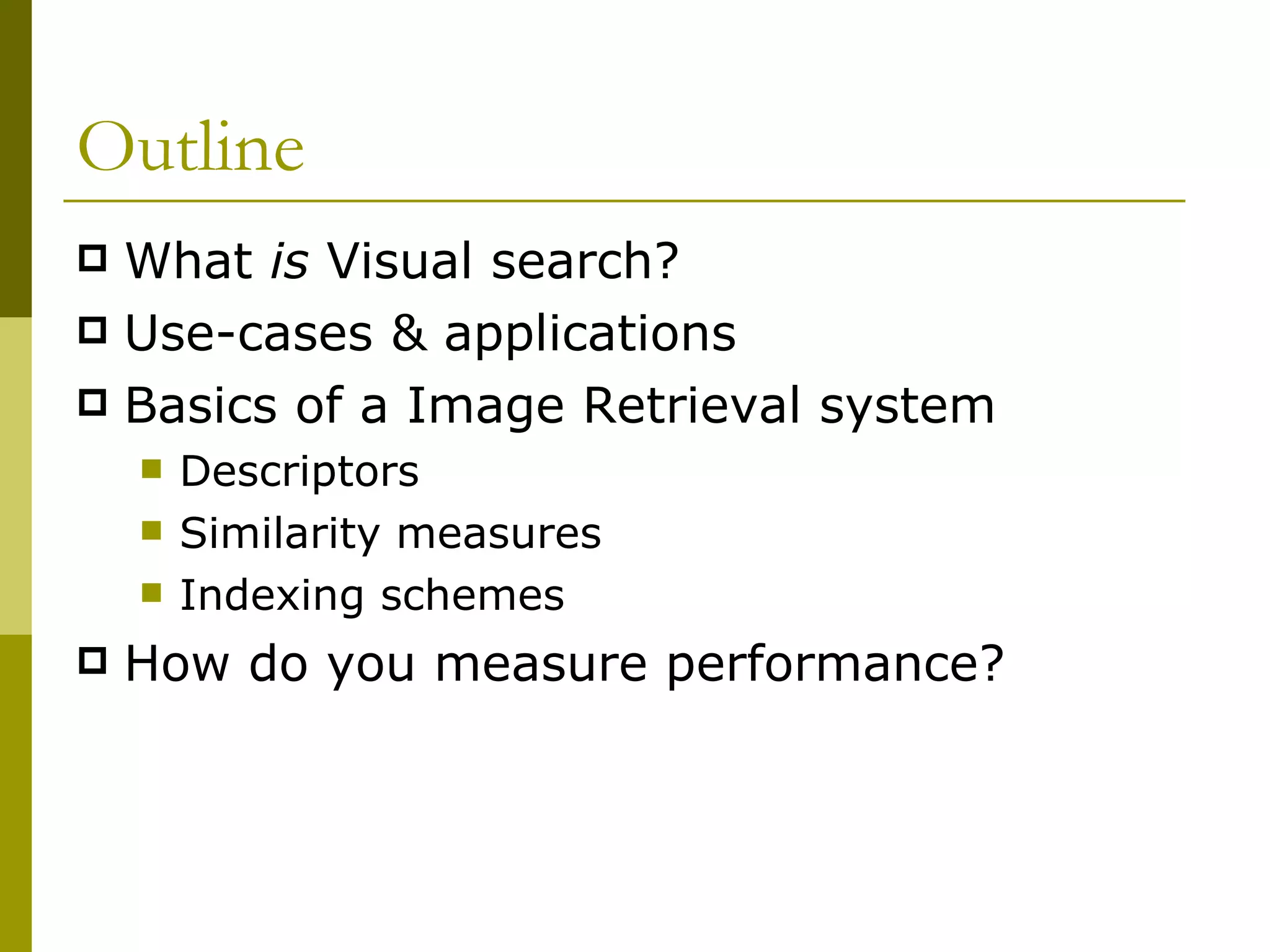 Outline What  is  Visual search? Use-cases & applications Basics of a Image Retrieval system Descriptors Similarity measures Indexing schemes How do you measure performance? 