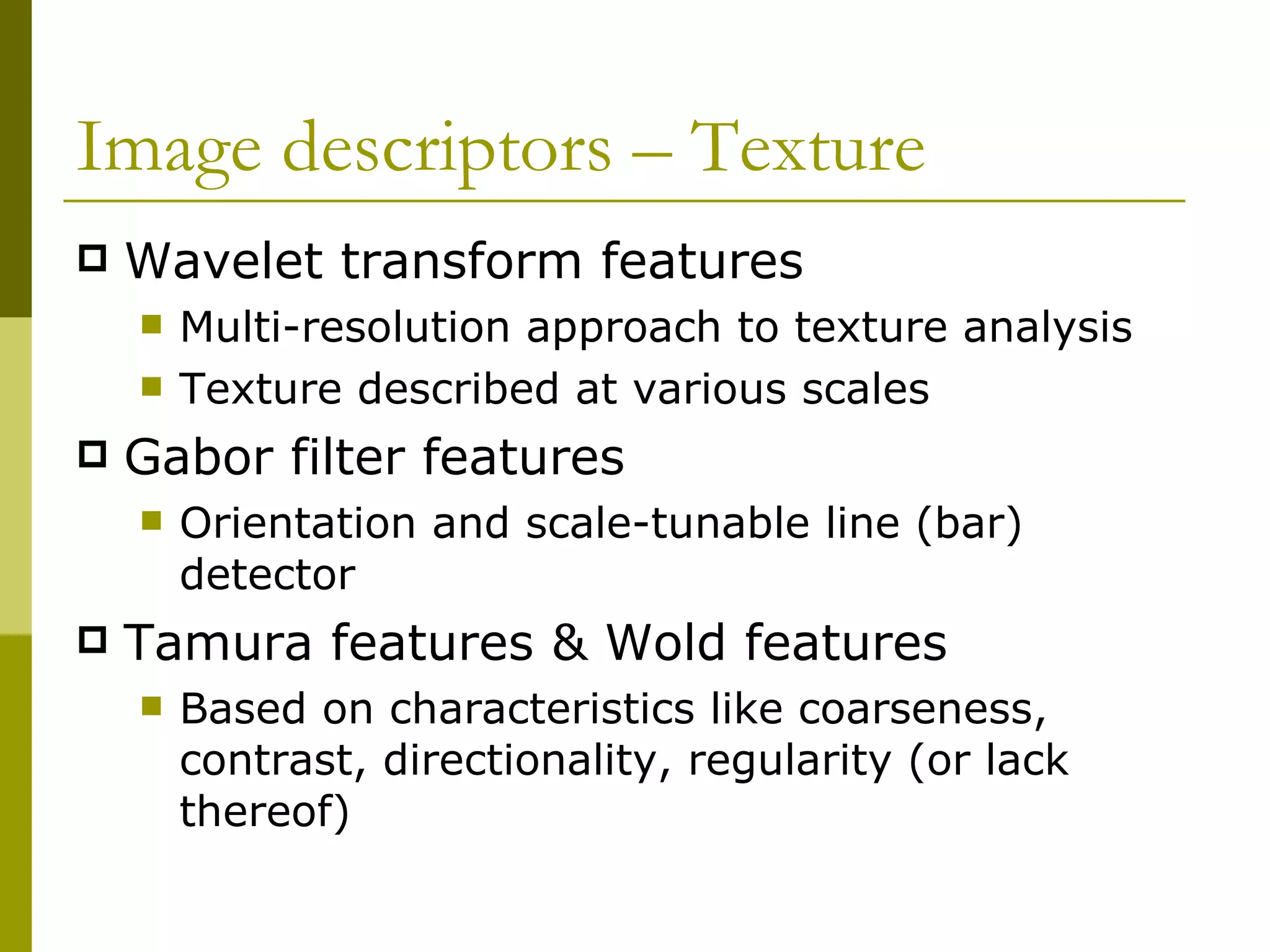Image descriptors – Texture  Wavelet transform features Multi-resolution approach to texture analysis Texture described at various scales Gabor filter features Orientation and scale-tunable line (bar) detector Tamura features & Wold features Based on characteristics like coarseness, contrast, directionality, regularity (or lack thereof) 