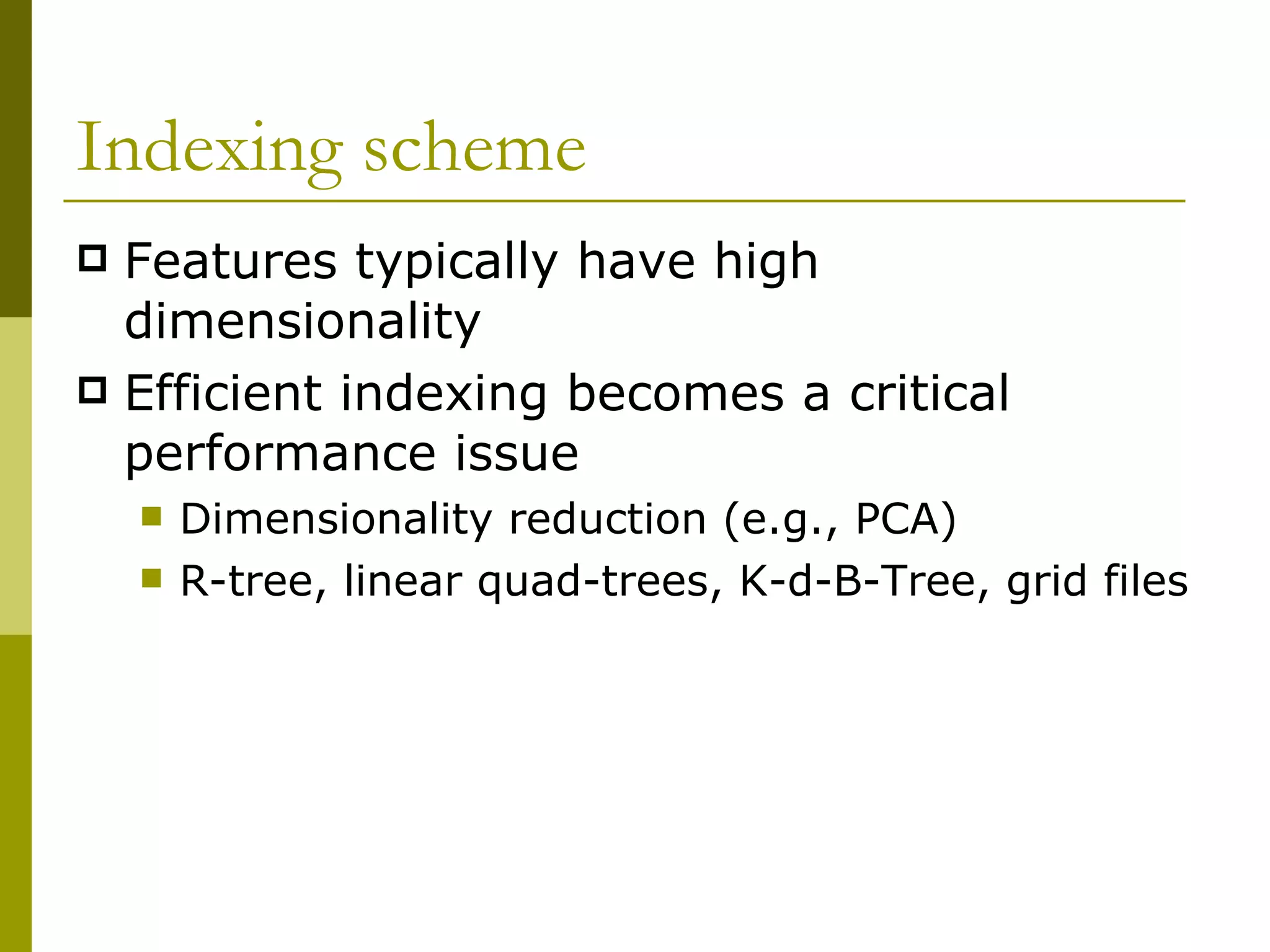 Indexing scheme Features typically have high dimensionality Efficient indexing becomes a critical performance issue Dimensionality reduction (e.g., PCA) R-tree, linear quad-trees, K-d-B-Tree, grid files 