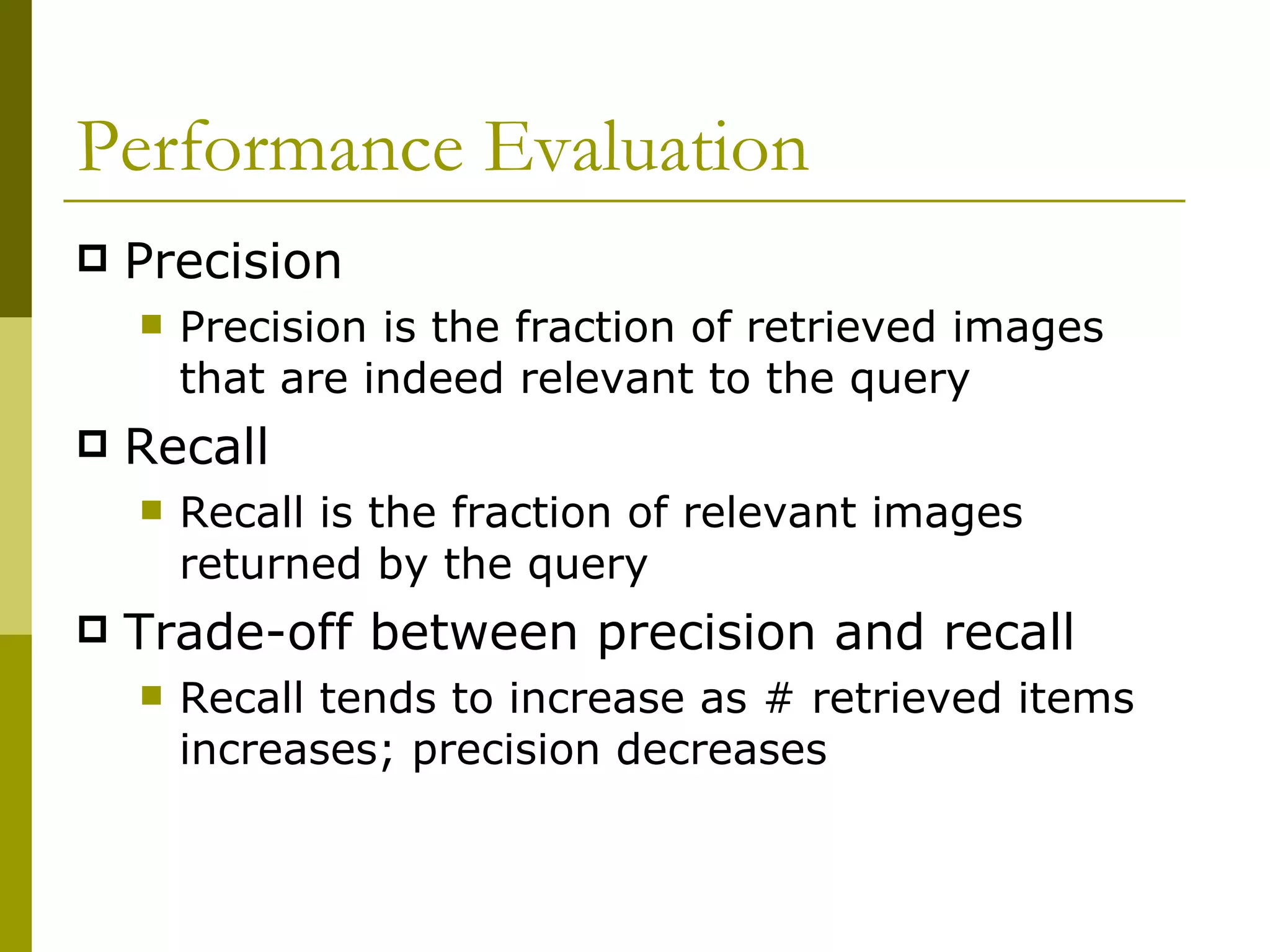 Performance Evaluation Precision Precision is the fraction of retrieved images that are indeed relevant to the query Recall Recall is the fraction of relevant images returned by the query Trade-off between precision and recall Recall tends to increase as # retrieved items increases; precision decreases 