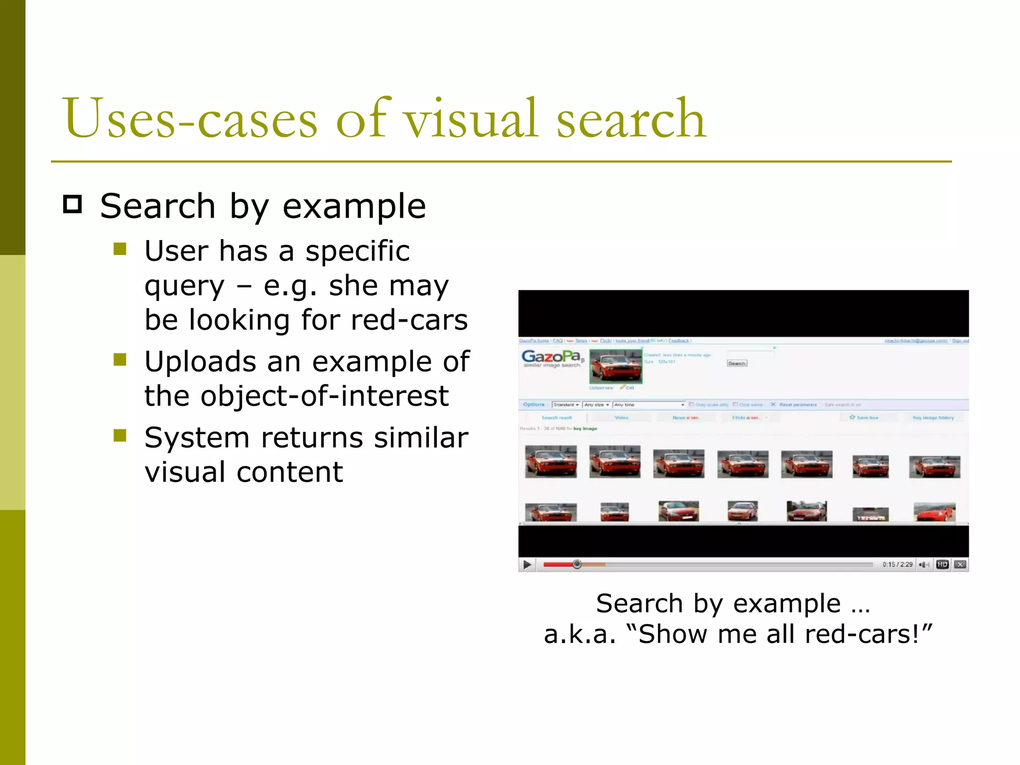 Uses-cases of visual search Search by example User has a specific query – e.g. she may be looking for red-cars Uploads an example of the object-of-interest System returns similar visual content Search by example …  a.k.a. “Show me all red-cars!” 