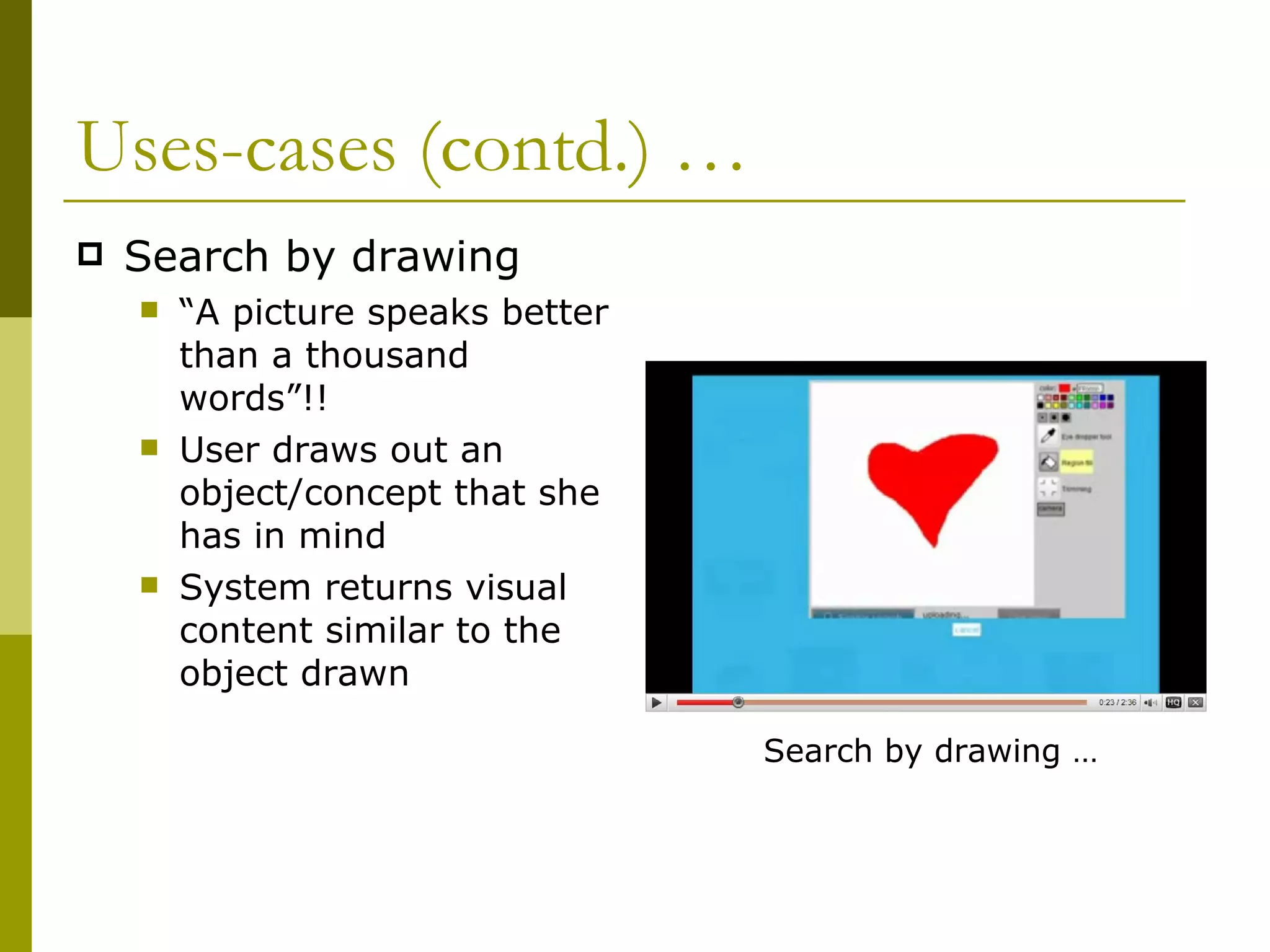 Uses-cases (contd.) …  Search by drawing “ A picture speaks better than a thousand words”!!  User draws out an object/concept that she has in mind System returns visual content similar to the object drawn Search by drawing … 