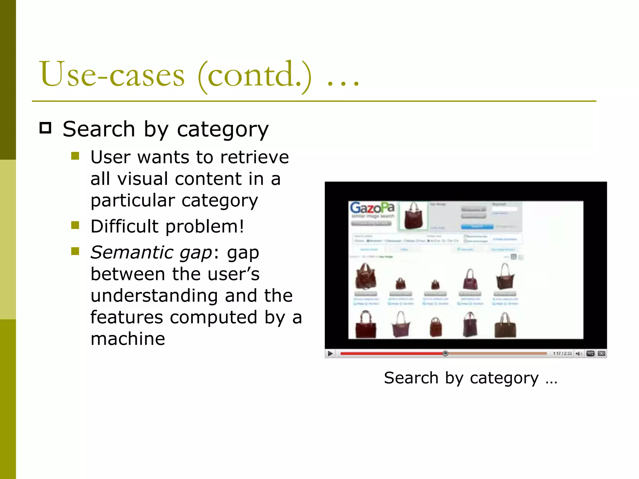 Use-cases (contd.) … Search by category User wants to retrieve all visual content in a particular category Difficult problem!  Semantic gap : gap between the user’s understanding and the features computed by a machine Search by category … 