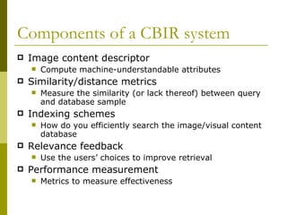 Components of a CBIR system Image content descriptor  Compute machine-understandable attributes Similarity/distance metrics Measure the similarity (or lack thereof) between query and database sample Indexing schemes  How do you efficiently search the image/visual content database Relevance feedback Use the users’ choices to improve retrieval Performance measurement Metrics to measure effectiveness 