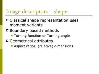 Image descriptors – shape  Classical shape representation uses moment variants Boundary based methods Turning function or Turning angle Geometrical attributes Aspect ratios, (relative) dimensions 