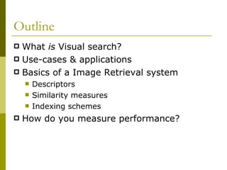 Outline What  is  Visual search? Use-cases & applications Basics of a Image Retrieval system Descriptors Similarity measures Indexing schemes How do you measure performance? 
