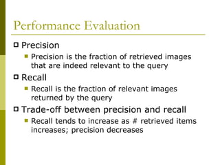 Performance Evaluation Precision Precision is the fraction of retrieved images that are indeed relevant to the query Recall Recall is the fraction of relevant images returned by the query Trade-off between precision and recall Recall tends to increase as # retrieved items increases; precision decreases 