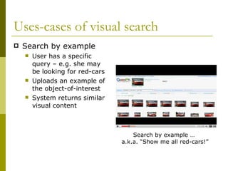 Uses-cases of visual search Search by example User has a specific query – e.g. she may be looking for red-cars Uploads an example of the object-of-interest System returns similar visual content Search by example …  a.k.a. “Show me all red-cars!” 
