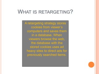 What is retargeting?A retargeting strategy stores cookies from viewer’s computers and saves them in a database. When viewers browse the web, the database with the stored cookies uses ad heavy sites to direct ads for previously searched items. 
