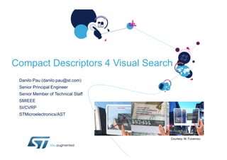 Compact Descriptors 4 Visual Search
 Danilo Pau (danilo.pau@st.com)
 Senior Principal Engineer
 Senior Member of Technical Staff
 SMIEEE
 SI/CVRP
 STMicroelectronics/AST




                                    Courtesy: M. Funamizu
 