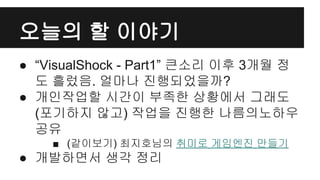 오늘의 할 이야기
● “VisualShock - Part1” 큰소리 이후 3개월 정
도 흘렀음. 얼마나 진행되었을까?
● 개인작업할 시간이 부족한 상황에서 그래도
(포기하지 않고) 작업을 진행한 나름의노하우
공유
■ (같이보기) 최지호님의 취미로 게임엔진 만들기
● 개발하면서 생각 정리
 