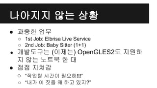 나아지지 않는 상황
● 과중한 업무
○ 1st Job: Elbrisa Live Service
○ 2nd Job: Baby Sitter (1+1)
● 개발도구는 (이제는) OpenGLES2도 지원하
지 않는 노트북 한 대
● 점점 지쳐감
○ “작업할 시간이 필요해!!!”
○ “내가 이 짓을 왜 하고 있지?”
 