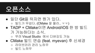 오픈소스
● 일단 Git을 뒤지면 뭔가 있다.
○ 빌드가 무섭다. (CMake 잘 몰라.. ㅜㅜ)
● TADP + CMake이면 Android/iOS 한 방 빌드
가 가능하다는 소식.
○ 무려 Visual Studio 에서 디버깅도 가능
● CMake 빌드 연습 (feat. myevan) 후 신세경
○ 라이브러리 관리 노하우
○ 빌드 노하우
 