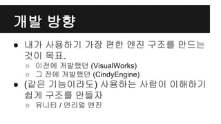 개발 방향
● 내가 사용하기 가장 편한 엔진 구조를 만드는
것이 목표.
○ 이전에 개발했던 (VisualWorks)
○ 그 전에 개발했던 (CindyEngine)
● (같은 기능이라도) 사용하는 사람이 이해하기
쉽게 구조를 만들자
○ 유니티 / 언리얼 엔진
 