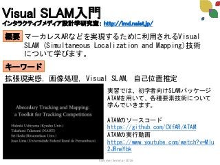 Visual SLAM入門
インタラクティブメディア設計学研究室： http://imd.naist.jp/
概要
キーワード
マーカレスARなどを実現するために利用されるVisual
SLAM (Simultaneous Localization and Mapping)技術
について学びます。
拡張現実感，画像処理，Visual SLAM，自己位置推定
Summer Seminar 2016
実習では、初学者向けSLAMパッケージ
ATAMを用いて、各種要素技術について
学んでいきます。
ATAMのソースコード
https://github.com/CVfAR/ATAM
ATAMの実行動画
https://www.youtube.com/watch?v=Mlu
2JRneYbk
 